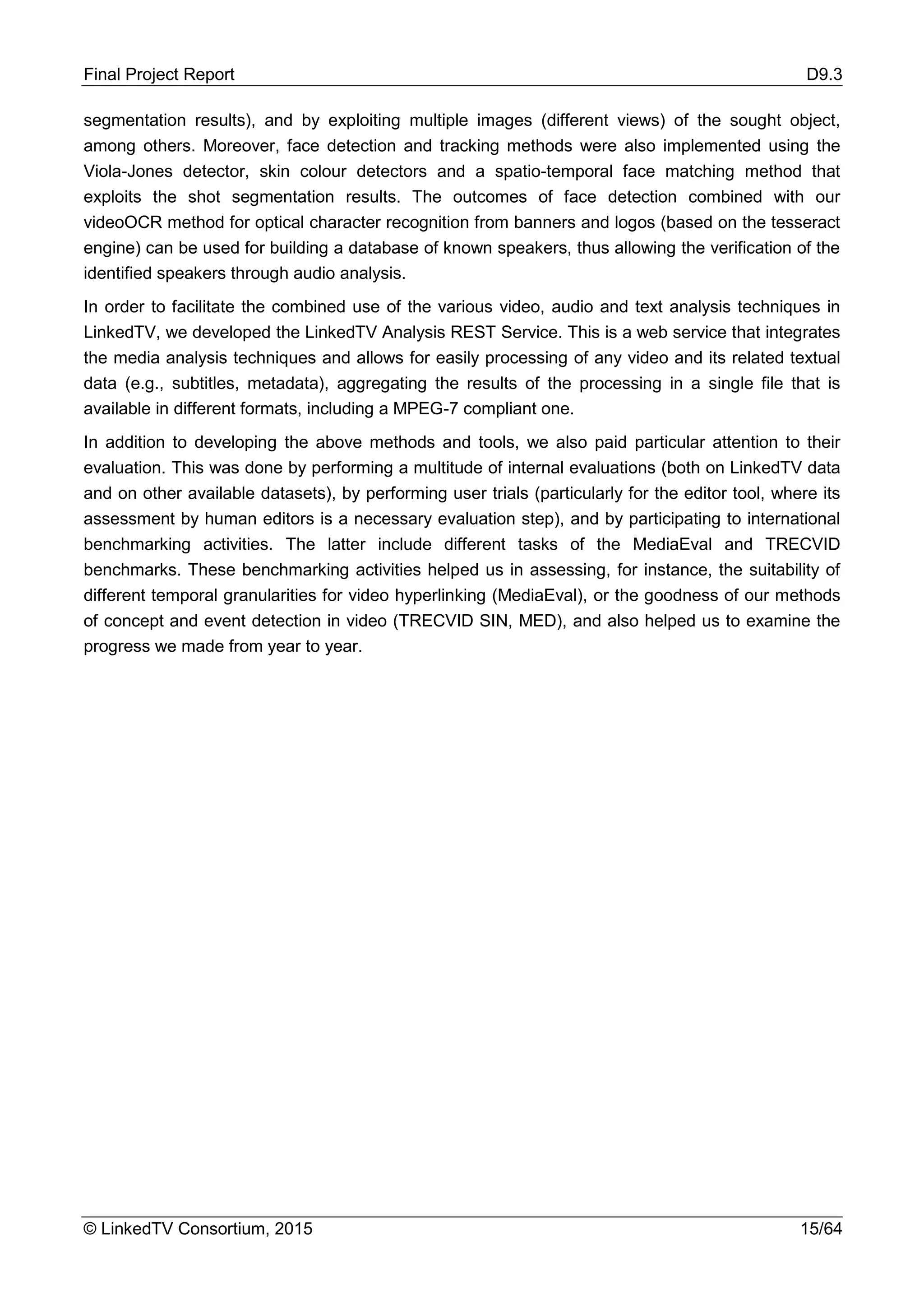Final Project Report D9.3
© LinkedTV Consortium, 2015 15/64
segmentation results), and by exploiting multiple images (different views) of the sought object,
among others. Moreover, face detection and tracking methods were also implemented using the
Viola-Jones detector, skin colour detectors and a spatio-temporal face matching method that
exploits the shot segmentation results. The outcomes of face detection combined with our
videoOCR method for optical character recognition from banners and logos (based on the tesseract
engine) can be used for building a database of known speakers, thus allowing the verification of the
identified speakers through audio analysis.
In order to facilitate the combined use of the various video, audio and text analysis techniques in
LinkedTV, we developed the LinkedTV Analysis REST Service. This is a web service that integrates
the media analysis techniques and allows for easily processing of any video and its related textual
data (e.g., subtitles, metadata), aggregating the results of the processing in a single file that is
available in different formats, including a MPEG-7 compliant one.
In addition to developing the above methods and tools, we also paid particular attention to their
evaluation. This was done by performing a multitude of internal evaluations (both on LinkedTV data
and on other available datasets), by performing user trials (particularly for the editor tool, where its
assessment by human editors is a necessary evaluation step), and by participating to international
benchmarking activities. The latter include different tasks of the MediaEval and TRECVID
benchmarks. These benchmarking activities helped us in assessing, for instance, the suitability of
different temporal granularities for video hyperlinking (MediaEval), or the goodness of our methods
of concept and event detection in video (TRECVID SIN, MED), and also helped us to examine the
progress we made from year to year.
 