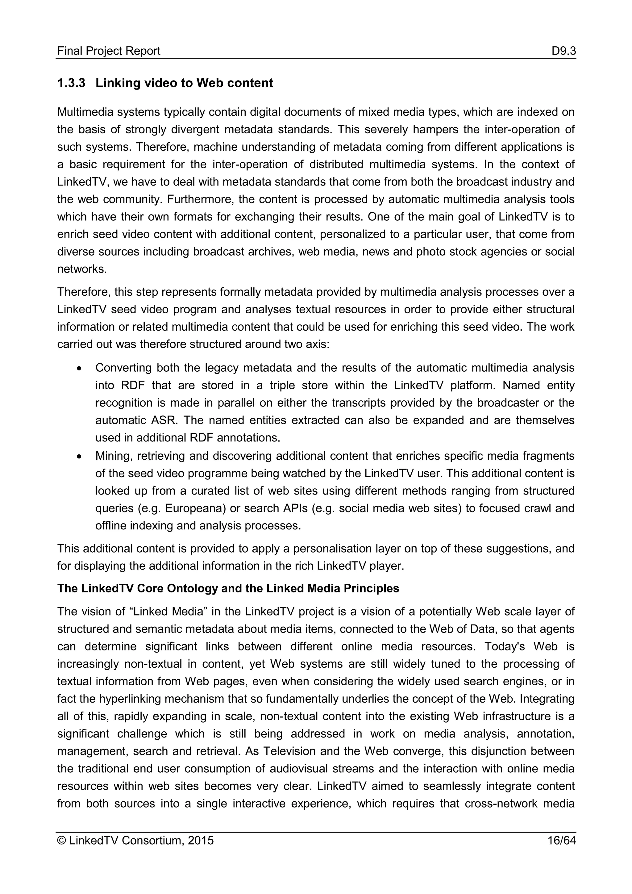 Final Project Report D9.3
© LinkedTV Consortium, 2015 16/64
1.3.3 Linking video to Web content
Multimedia systems typically contain digital documents of mixed media types, which are indexed on
the basis of strongly divergent metadata standards. This severely hampers the inter-operation of
such systems. Therefore, machine understanding of metadata coming from different applications is
a basic requirement for the inter-operation of distributed multimedia systems. In the context of
LinkedTV, we have to deal with metadata standards that come from both the broadcast industry and
the web community. Furthermore, the content is processed by automatic multimedia analysis tools
which have their own formats for exchanging their results. One of the main goal of LinkedTV is to
enrich seed video content with additional content, personalized to a particular user, that come from
diverse sources including broadcast archives, web media, news and photo stock agencies or social
networks.
Therefore, this step represents formally metadata provided by multimedia analysis processes over a
LinkedTV seed video program and analyses textual resources in order to provide either structural
information or related multimedia content that could be used for enriching this seed video. The work
carried out was therefore structured around two axis:
• Converting both the legacy metadata and the results of the automatic multimedia analysis
into RDF that are stored in a triple store within the LinkedTV platform. Named entity
recognition is made in parallel on either the transcripts provided by the broadcaster or the
automatic ASR. The named entities extracted can also be expanded and are themselves
used in additional RDF annotations.
• Mining, retrieving and discovering additional content that enriches specific media fragments
of the seed video programme being watched by the LinkedTV user. This additional content is
looked up from a curated list of web sites using different methods ranging from structured
queries (e.g. Europeana) or search APIs (e.g. social media web sites) to focused crawl and
offline indexing and analysis processes.
This additional content is provided to apply a personalisation layer on top of these suggestions, and
for displaying the additional information in the rich LinkedTV player.
The LinkedTV Core Ontology and the Linked Media Principles
The vision of “Linked Media” in the LinkedTV project is a vision of a potentially Web scale layer of
structured and semantic metadata about media items, connected to the Web of Data, so that agents
can determine significant links between different online media resources. Today's Web is
increasingly non-textual in content, yet Web systems are still widely tuned to the processing of
textual information from Web pages, even when considering the widely used search engines, or in
fact the hyperlinking mechanism that so fundamentally underlies the concept of the Web. Integrating
all of this, rapidly expanding in scale, non-textual content into the existing Web infrastructure is a
significant challenge which is still being addressed in work on media analysis, annotation,
management, search and retrieval. As Television and the Web converge, this disjunction between
the traditional end user consumption of audiovisual streams and the interaction with online media
resources within web sites becomes very clear. LinkedTV aimed to seamlessly integrate content
from both sources into a single interactive experience, which requires that cross-network media
 