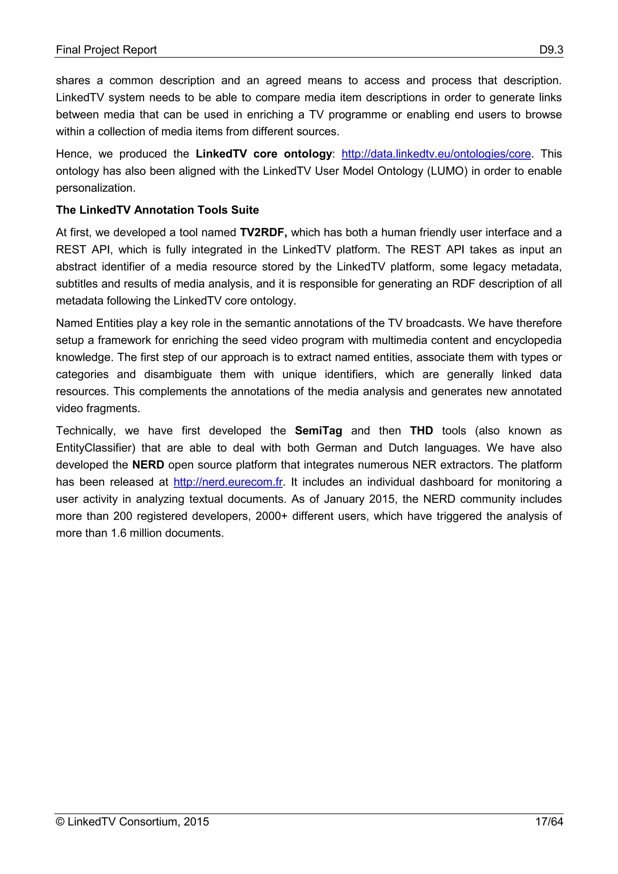 Final Project Report D9.3
© LinkedTV Consortium, 2015 17/64
shares a common description and an agreed means to access and process that description.
LinkedTV system needs to be able to compare media item descriptions in order to generate links
between media that can be used in enriching a TV programme or enabling end users to browse
within a collection of media items from different sources.
Hence, we produced the LinkedTV core ontology: http://data.linkedtv.eu/ontologies/core. This
ontology has also been aligned with the LinkedTV User Model Ontology (LUMO) in order to enable
personalization.
The LinkedTV Annotation Tools Suite
At first, we developed a tool named TV2RDF, which has both a human friendly user interface and a
REST API, which is fully integrated in the LinkedTV platform. The REST API takes as input an
abstract identifier of a media resource stored by the LinkedTV platform, some legacy metadata,
subtitles and results of media analysis, and it is responsible for generating an RDF description of all
metadata following the LinkedTV core ontology.
Named Entities play a key role in the semantic annotations of the TV broadcasts. We have therefore
setup a framework for enriching the seed video program with multimedia content and encyclopedia
knowledge. The first step of our approach is to extract named entities, associate them with types or
categories and disambiguate them with unique identifiers, which are generally linked data
resources. This complements the annotations of the media analysis and generates new annotated
video fragments.
Technically, we have first developed the SemiTag and then THD tools (also known as
EntityClassifier) that are able to deal with both German and Dutch languages. We have also
developed the NERD open source platform that integrates numerous NER extractors. The platform
has been released at http://nerd.eurecom.fr. It includes an individual dashboard for monitoring a
user activity in analyzing textual documents. As of January 2015, the NERD community includes
more than 200 registered developers, 2000+ different users, which have triggered the analysis of
more than 1.6 million documents.
 