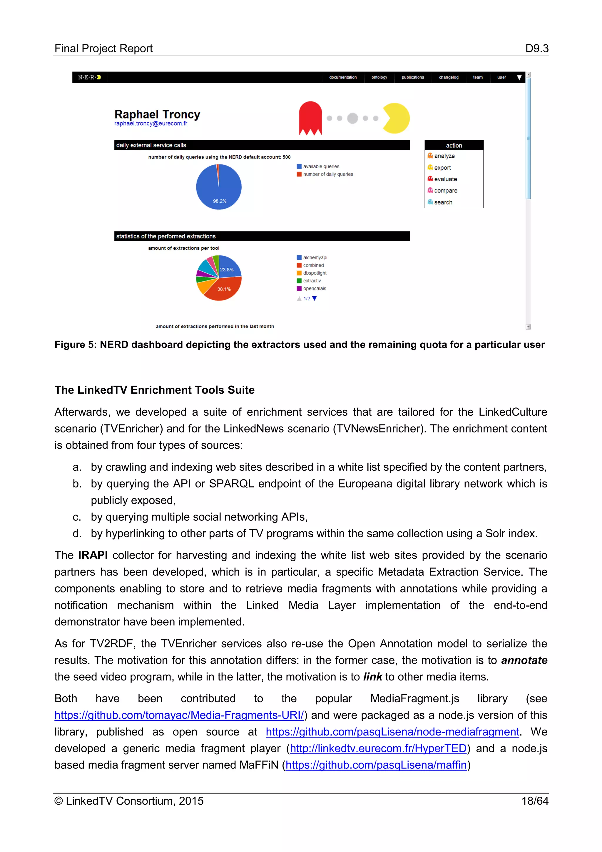 Final Project Report D9.3
© LinkedTV Consortium, 2015 18/64
Figure 5: NERD dashboard depicting the extractors used and the remaining quota for a particular user
The LinkedTV Enrichment Tools Suite
Afterwards, we developed a suite of enrichment services that are tailored for the LinkedCulture
scenario (TVEnricher) and for the LinkedNews scenario (TVNewsEnricher). The enrichment content
is obtained from four types of sources:
a. by crawling and indexing web sites described in a white list specified by the content partners,
b. by querying the API or SPARQL endpoint of the Europeana digital library network which is
publicly exposed,
c. by querying multiple social networking APIs,
d. by hyperlinking to other parts of TV programs within the same collection using a Solr index.
The IRAPI collector for harvesting and indexing the white list web sites provided by the scenario
partners has been developed, which is in particular, a specific Metadata Extraction Service. The
components enabling to store and to retrieve media fragments with annotations while providing a
notification mechanism within the Linked Media Layer implementation of the end-to-end
demonstrator have been implemented.
As for TV2RDF, the TVEnricher services also re-use the Open Annotation model to serialize the
results. The motivation for this annotation differs: in the former case, the motivation is to annotate
the seed video program, while in the latter, the motivation is to link to other media items.
Both have been contributed to the popular MediaFragment.js library (see
https://github.com/tomayac/Media-Fragments-URI/) and were packaged as a node.js version of this
library, published as open source at https://github.com/pasqLisena/node-mediafragment. We
developed a generic media fragment player (http://linkedtv.eurecom.fr/HyperTED) and a node.js
based media fragment server named MaFFiN (https://github.com/pasqLisena/maffin)
 