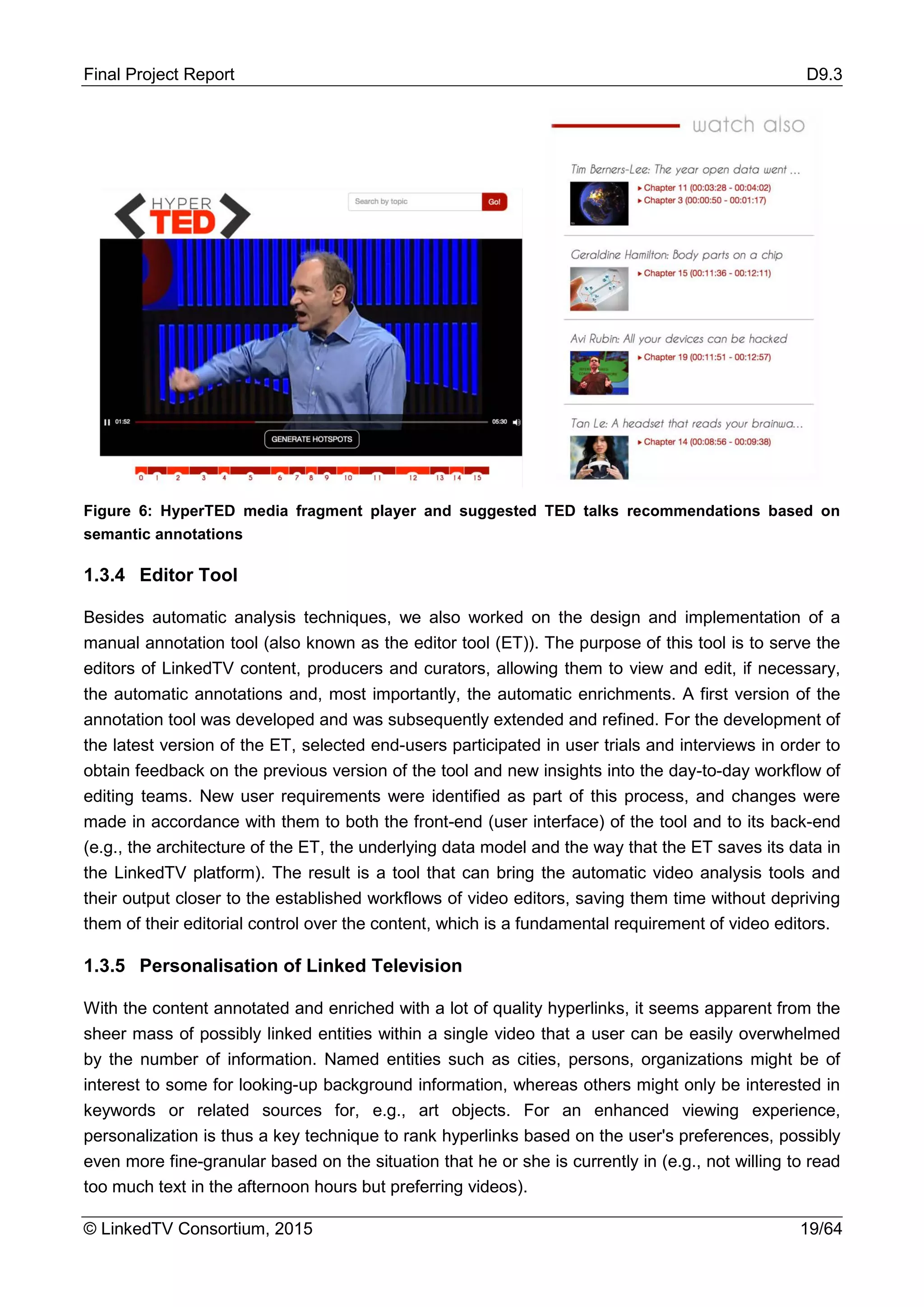 Final Project Report D9.3
© LinkedTV Consortium, 2015 19/64
Figure 6: HyperTED media fragment player and suggested TED talks recommendations based on
semantic annotations
1.3.4 Editor Tool
Besides automatic analysis techniques, we also worked on the design and implementation of a
manual annotation tool (also known as the editor tool (ET)). The purpose of this tool is to serve the
editors of LinkedTV content, producers and curators, allowing them to view and edit, if necessary,
the automatic annotations and, most importantly, the automatic enrichments. A first version of the
annotation tool was developed and was subsequently extended and refined. For the development of
the latest version of the ET, selected end-users participated in user trials and interviews in order to
obtain feedback on the previous version of the tool and new insights into the day-to-day workflow of
editing teams. New user requirements were identified as part of this process, and changes were
made in accordance with them to both the front-end (user interface) of the tool and to its back-end
(e.g., the architecture of the ET, the underlying data model and the way that the ET saves its data in
the LinkedTV platform). The result is a tool that can bring the automatic video analysis tools and
their output closer to the established workflows of video editors, saving them time without depriving
them of their editorial control over the content, which is a fundamental requirement of video editors.
1.3.5 Personalisation of Linked Television
With the content annotated and enriched with a lot of quality hyperlinks, it seems apparent from the
sheer mass of possibly linked entities within a single video that a user can be easily overwhelmed
by the number of information. Named entities such as cities, persons, organizations might be of
interest to some for looking-up background information, whereas others might only be interested in
keywords or related sources for, e.g., art objects. For an enhanced viewing experience,
personalization is thus a key technique to rank hyperlinks based on the user's preferences, possibly
even more fine-granular based on the situation that he or she is currently in (e.g., not willing to read
too much text in the afternoon hours but preferring videos).
 
