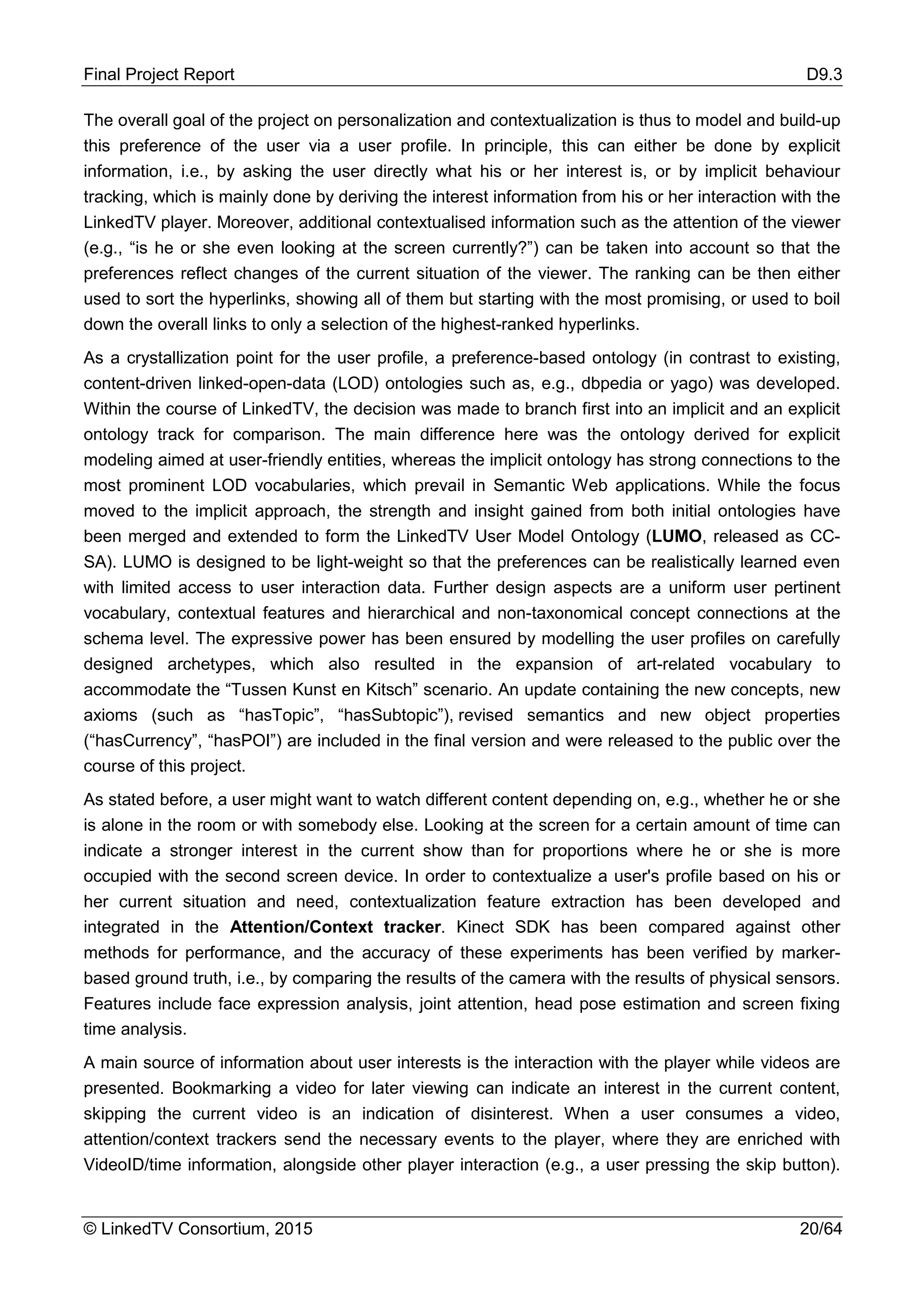 Final Project Report D9.3
© LinkedTV Consortium, 2015 20/64
The overall goal of the project on personalization and contextualization is thus to model and build-up
this preference of the user via a user profile. In principle, this can either be done by explicit
information, i.e., by asking the user directly what his or her interest is, or by implicit behaviour
tracking, which is mainly done by deriving the interest information from his or her interaction with the
LinkedTV player. Moreover, additional contextualised information such as the attention of the viewer
(e.g., “is he or she even looking at the screen currently?”) can be taken into account so that the
preferences reflect changes of the current situation of the viewer. The ranking can be then either
used to sort the hyperlinks, showing all of them but starting with the most promising, or used to boil
down the overall links to only a selection of the highest-ranked hyperlinks.
As a crystallization point for the user profile, a preference-based ontology (in contrast to existing,
content-driven linked-open-data (LOD) ontologies such as, e.g., dbpedia or yago) was developed.
Within the course of LinkedTV, the decision was made to branch first into an implicit and an explicit
ontology track for comparison. The main difference here was the ontology derived for explicit
modeling aimed at user-friendly entities, whereas the implicit ontology has strong connections to the
most prominent LOD vocabularies, which prevail in Semantic Web applications. While the focus
moved to the implicit approach, the strength and insight gained from both initial ontologies have
been merged and extended to form the LinkedTV User Model Ontology (LUMO, released as CC-
SA). LUMO is designed to be light-weight so that the preferences can be realistically learned even
with limited access to user interaction data. Further design aspects are a uniform user pertinent
vocabulary, contextual features and hierarchical and non-taxonomical concept connections at the
schema level. The expressive power has been ensured by modelling the user profiles on carefully
designed archetypes, which also resulted in the expansion of art-related vocabulary to
accommodate the “Tussen Kunst en Kitsch” scenario. An update containing the new concepts, new
axioms (such as “hasTopic”, “hasSubtopic”), revised semantics and new object properties
(“hasCurrency”, “hasPOI”) are included in the final version and were released to the public over the
course of this project.
As stated before, a user might want to watch different content depending on, e.g., whether he or she
is alone in the room or with somebody else. Looking at the screen for a certain amount of time can
indicate a stronger interest in the current show than for proportions where he or she is more
occupied with the second screen device. In order to contextualize a user's profile based on his or
her current situation and need, contextualization feature extraction has been developed and
integrated in the Attention/Context tracker. Kinect SDK has been compared against other
methods for performance, and the accuracy of these experiments has been verified by marker-
based ground truth, i.e., by comparing the results of the camera with the results of physical sensors.
Features include face expression analysis, joint attention, head pose estimation and screen fixing
time analysis.
A main source of information about user interests is the interaction with the player while videos are
presented. Bookmarking a video for later viewing can indicate an interest in the current content,
skipping the current video is an indication of disinterest. When a user consumes a video,
attention/context trackers send the necessary events to the player, where they are enriched with
VideoID/time information, alongside other player interaction (e.g., a user pressing the skip button).
 