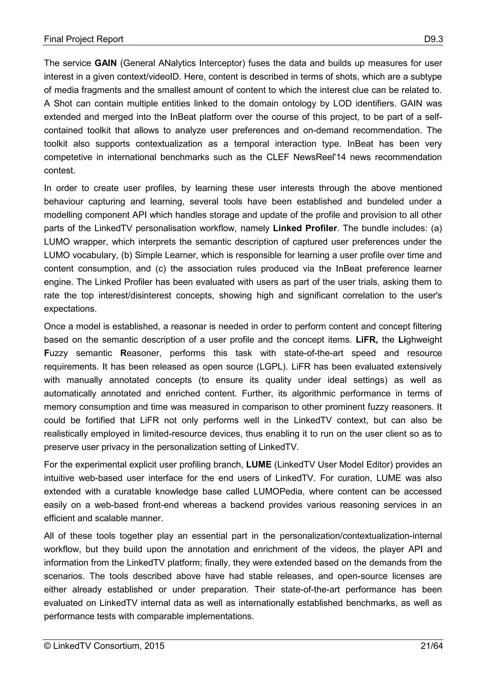 Final Project Report D9.3
© LinkedTV Consortium, 2015 21/64
The service GAIN (General ANalytics Interceptor) fuses the data and builds up measures for user
interest in a given context/videoID. Here, content is described in terms of shots, which are a subtype
of media fragments and the smallest amount of content to which the interest clue can be related to.
A Shot can contain multiple entities linked to the domain ontology by LOD identifiers. GAIN was
extended and merged into the InBeat platform over the course of this project, to be part of a self-
contained toolkit that allows to analyze user preferences and on-demand recommendation. The
toolkit also supports contextualization as a temporal interaction type. InBeat has been very
competetive in international benchmarks such as the CLEF NewsReel'14 news recommendation
contest.
In order to create user profiles, by learning these user interests through the above mentioned
behaviour capturing and learning, several tools have been established and bundeled under a
modelling component API which handles storage and update of the profile and provision to all other
parts of the LinkedTV personalisation workflow, namely Linked Profiler. The bundle includes: (a)
LUMO wrapper, which interprets the semantic description of captured user preferences under the
LUMO vocabulary, (b) Simple Learner, which is responsible for learning a user profile over time and
content consumption, and (c) the association rules produced via the InBeat preference learner
engine. The Linked Profiler has been evaluated with users as part of the user trials, asking them to
rate the top interest/disinterest concepts, showing high and significant correlation to the user's
expectations.
Once a model is established, a reasonar is needed in order to perform content and concept filtering
based on the semantic description of a user profile and the concept items. LiFR, the Lighweight
Fuzzy semantic Reasoner, performs this task with state-of-the-art speed and resource
requirements. It has been released as open source (LGPL). LiFR has been evaluated extensively
with manually annotated concepts (to ensure its quality under ideal settings) as well as
automatically annotated and enriched content. Further, its algorithmic performance in terms of
memory consumption and time was measured in comparison to other prominent fuzzy reasoners. It
could be fortified that LiFR not only performs well in the LinkedTV context, but can also be
realistically employed in limited-resource devices, thus enabling it to run on the user client so as to
preserve user privacy in the personalization setting of LinkedTV.
For the experimental explicit user profiling branch, LUME (LinkedTV User Model Editor) provides an
intuitive web-based user interface for the end users of LinkedTV. For curation, LUME was also
extended with a curatable knowledge base called LUMOPedia, where content can be accessed
easily on a web-based front-end whereas a backend provides various reasoning services in an
efficient and scalable manner.
All of these tools together play an essential part in the personalization/contextualization-internal
workflow, but they build upon the annotation and enrichment of the videos, the player API and
information from the LinkedTV platform; finally, they were extended based on the demands from the
scenarios. The tools described above have had stable releases, and open-source licenses are
either already established or under preparation. Their state-of-the-art performance has been
evaluated on LinkedTV internal data as well as internationally established benchmarks, as well as
performance tests with comparable implementations.
 