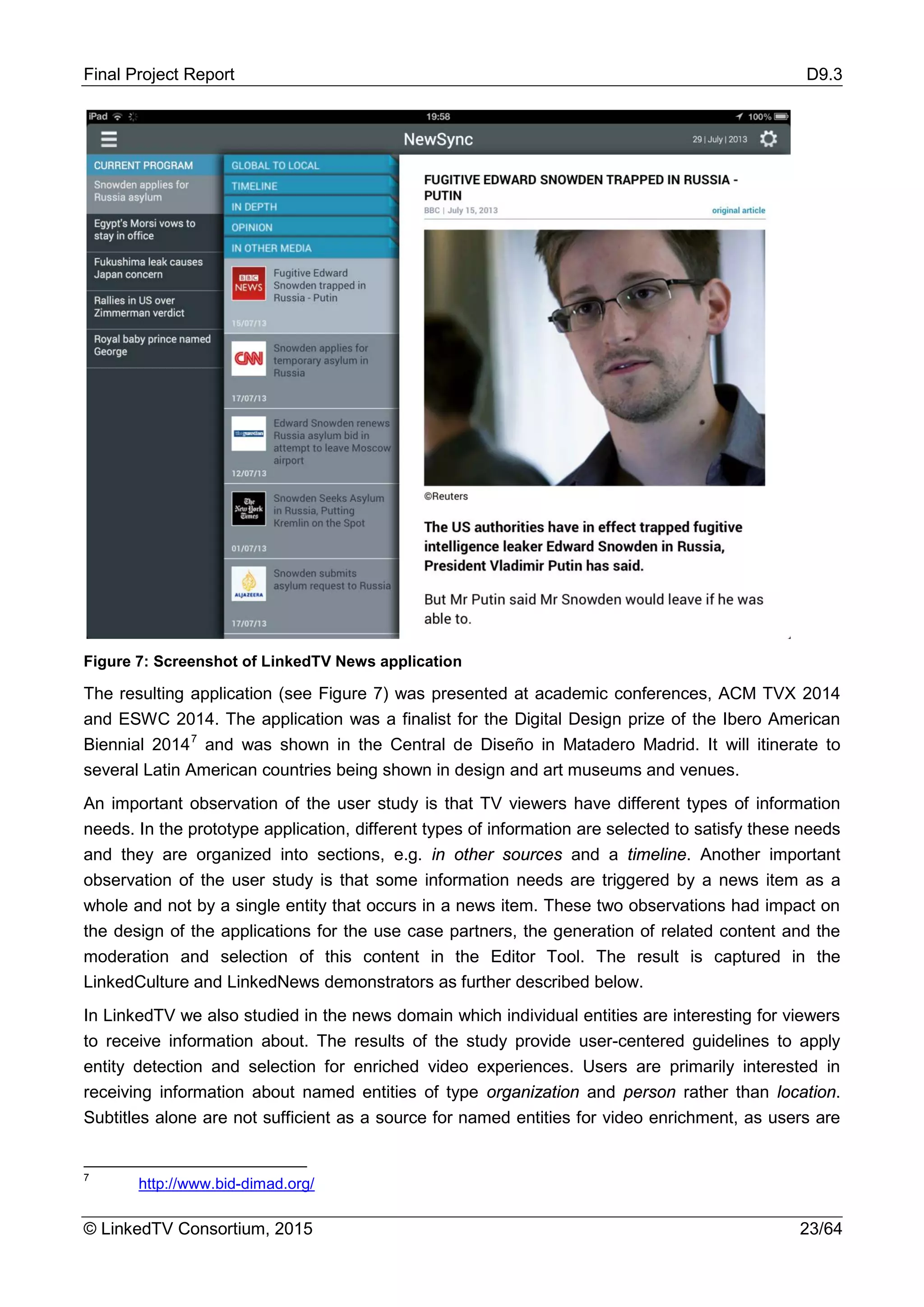 Final Project Report D9.3
© LinkedTV Consortium, 2015 23/64
Figure 7: Screenshot of LinkedTV News application
The resulting application (see Figure 7) was presented at academic conferences, ACM TVX 2014
and ESWC 2014. The application was a finalist for the Digital Design prize of the Ibero American
Biennial 20147
and was shown in the Central de Diseño in Matadero Madrid. It will itinerate to
several Latin American countries being shown in design and art museums and venues.
An important observation of the user study is that TV viewers have different types of information
needs. In the prototype application, different types of information are selected to satisfy these needs
and they are organized into sections, e.g. in other sources and a timeline. Another important
observation of the user study is that some information needs are triggered by a news item as a
whole and not by a single entity that occurs in a news item. These two observations had impact on
the design of the applications for the use case partners, the generation of related content and the
moderation and selection of this content in the Editor Tool. The result is captured in the
LinkedCulture and LinkedNews demonstrators as further described below.
In LinkedTV we also studied in the news domain which individual entities are interesting for viewers
to receive information about. The results of the study provide user-centered guidelines to apply
entity detection and selection for enriched video experiences. Users are primarily interested in
receiving information about named entities of type organization and person rather than location.
Subtitles alone are not sufficient as a source for named entities for video enrichment, as users are
7
http://www.bid-dimad.org/
 