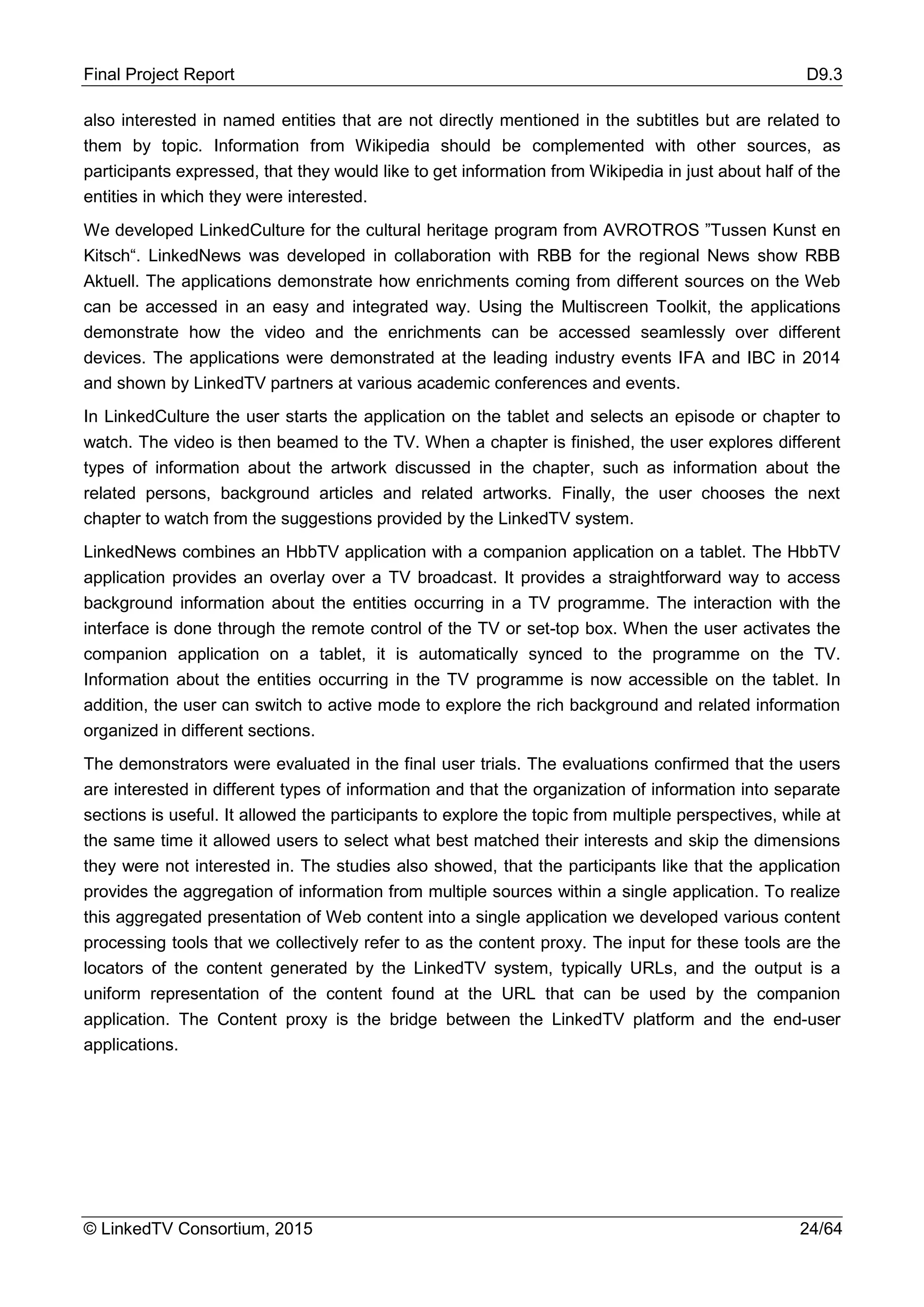 Final Project Report D9.3
© LinkedTV Consortium, 2015 24/64
also interested in named entities that are not directly mentioned in the subtitles but are related to
them by topic. Information from Wikipedia should be complemented with other sources, as
participants expressed, that they would like to get information from Wikipedia in just about half of the
entities in which they were interested.
We developed LinkedCulture for the cultural heritage program from AVROTROS ”Tussen Kunst en
Kitsch“. LinkedNews was developed in collaboration with RBB for the regional News show RBB
Aktuell. The applications demonstrate how enrichments coming from different sources on the Web
can be accessed in an easy and integrated way. Using the Multiscreen Toolkit, the applications
demonstrate how the video and the enrichments can be accessed seamlessly over different
devices. The applications were demonstrated at the leading industry events IFA and IBC in 2014
and shown by LinkedTV partners at various academic conferences and events.
In LinkedCulture the user starts the application on the tablet and selects an episode or chapter to
watch. The video is then beamed to the TV. When a chapter is finished, the user explores different
types of information about the artwork discussed in the chapter, such as information about the
related persons, background articles and related artworks. Finally, the user chooses the next
chapter to watch from the suggestions provided by the LinkedTV system.
LinkedNews combines an HbbTV application with a companion application on a tablet. The HbbTV
application provides an overlay over a TV broadcast. It provides a straightforward way to access
background information about the entities occurring in a TV programme. The interaction with the
interface is done through the remote control of the TV or set-top box. When the user activates the
companion application on a tablet, it is automatically synced to the programme on the TV.
Information about the entities occurring in the TV programme is now accessible on the tablet. In
addition, the user can switch to active mode to explore the rich background and related information
organized in different sections.
The demonstrators were evaluated in the final user trials. The evaluations confirmed that the users
are interested in different types of information and that the organization of information into separate
sections is useful. It allowed the participants to explore the topic from multiple perspectives, while at
the same time it allowed users to select what best matched their interests and skip the dimensions
they were not interested in. The studies also showed, that the participants like that the application
provides the aggregation of information from multiple sources within a single application. To realize
this aggregated presentation of Web content into a single application we developed various content
processing tools that we collectively refer to as the content proxy. The input for these tools are the
locators of the content generated by the LinkedTV system, typically URLs, and the output is a
uniform representation of the content found at the URL that can be used by the companion
application. The Content proxy is the bridge between the LinkedTV platform and the end-user
applications.
 
