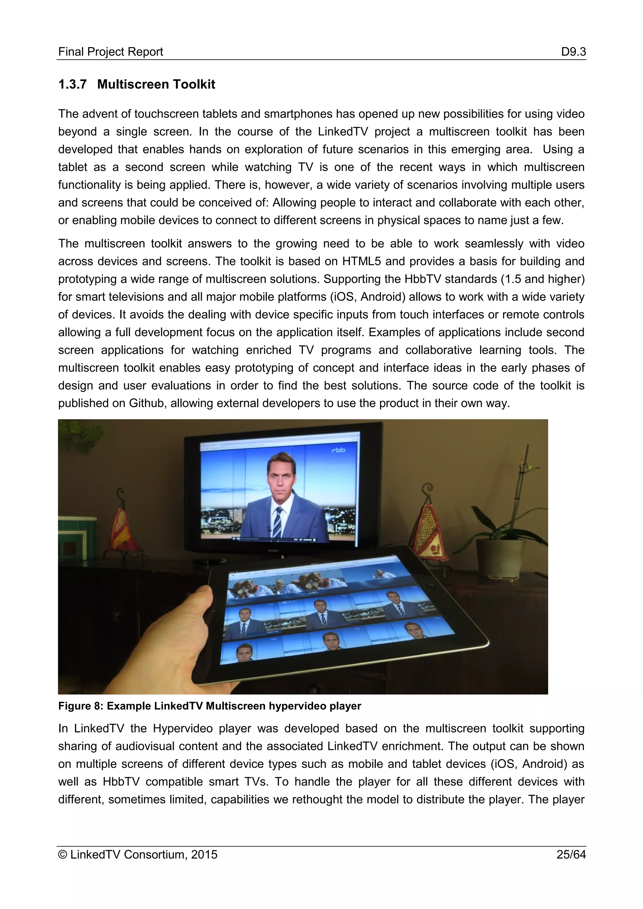 Final Project Report D9.3
© LinkedTV Consortium, 2015 25/64
1.3.7 Multiscreen Toolkit
The advent of touchscreen tablets and smartphones has opened up new possibilities for using video
beyond a single screen. In the course of the LinkedTV project a multiscreen toolkit has been
developed that enables hands on exploration of future scenarios in this emerging area. Using a
tablet as a second screen while watching TV is one of the recent ways in which multiscreen
functionality is being applied. There is, however, a wide variety of scenarios involving multiple users
and screens that could be conceived of: Allowing people to interact and collaborate with each other,
or enabling mobile devices to connect to different screens in physical spaces to name just a few.
The multiscreen toolkit answers to the growing need to be able to work seamlessly with video
across devices and screens. The toolkit is based on HTML5 and provides a basis for building and
prototyping a wide range of multiscreen solutions. Supporting the HbbTV standards (1.5 and higher)
for smart televisions and all major mobile platforms (iOS, Android) allows to work with a wide variety
of devices. It avoids the dealing with device specific inputs from touch interfaces or remote controls
allowing a full development focus on the application itself. Examples of applications include second
screen applications for watching enriched TV programs and collaborative learning tools. The
multiscreen toolkit enables easy prototyping of concept and interface ideas in the early phases of
design and user evaluations in order to find the best solutions. The source code of the toolkit is
published on Github, allowing external developers to use the product in their own way.
Figure 8: Example LinkedTV Multiscreen hypervideo player
In LinkedTV the Hypervideo player was developed based on the multiscreen toolkit supporting
sharing of audiovisual content and the associated LinkedTV enrichment. The output can be shown
on multiple screens of different device types such as mobile and tablet devices (iOS, Android) as
well as HbbTV compatible smart TVs. To handle the player for all these different devices with
different, sometimes limited, capabilities we rethought the model to distribute the player. The player
 