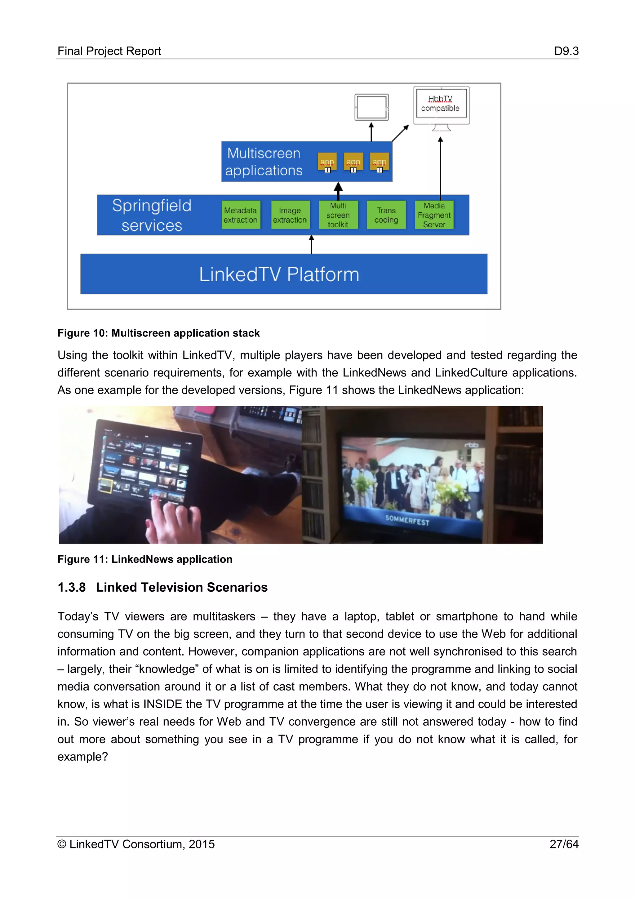 Final Project Report D9.3
© LinkedTV Consortium, 2015 27/64
Figure 10: Multiscreen application stack
Using the toolkit within LinkedTV, multiple players have been developed and tested regarding the
different scenario requirements, for example with the LinkedNews and LinkedCulture applications.
As one example for the developed versions, Figure 11 shows the LinkedNews application:
Figure 11: LinkedNews application
1.3.8 Linked Television Scenarios
Today’s TV viewers are multitaskers – they have a laptop, tablet or smartphone to hand while
consuming TV on the big screen, and they turn to that second device to use the Web for additional
information and content. However, companion applications are not well synchronised to this search
– largely, their “knowledge” of what is on is limited to identifying the programme and linking to social
media conversation around it or a list of cast members. What they do not know, and today cannot
know, is what is INSIDE the TV programme at the time the user is viewing it and could be interested
in. So viewer’s real needs for Web and TV convergence are still not answered today - how to find
out more about something you see in a TV programme if you do not know what it is called, for
example?
 