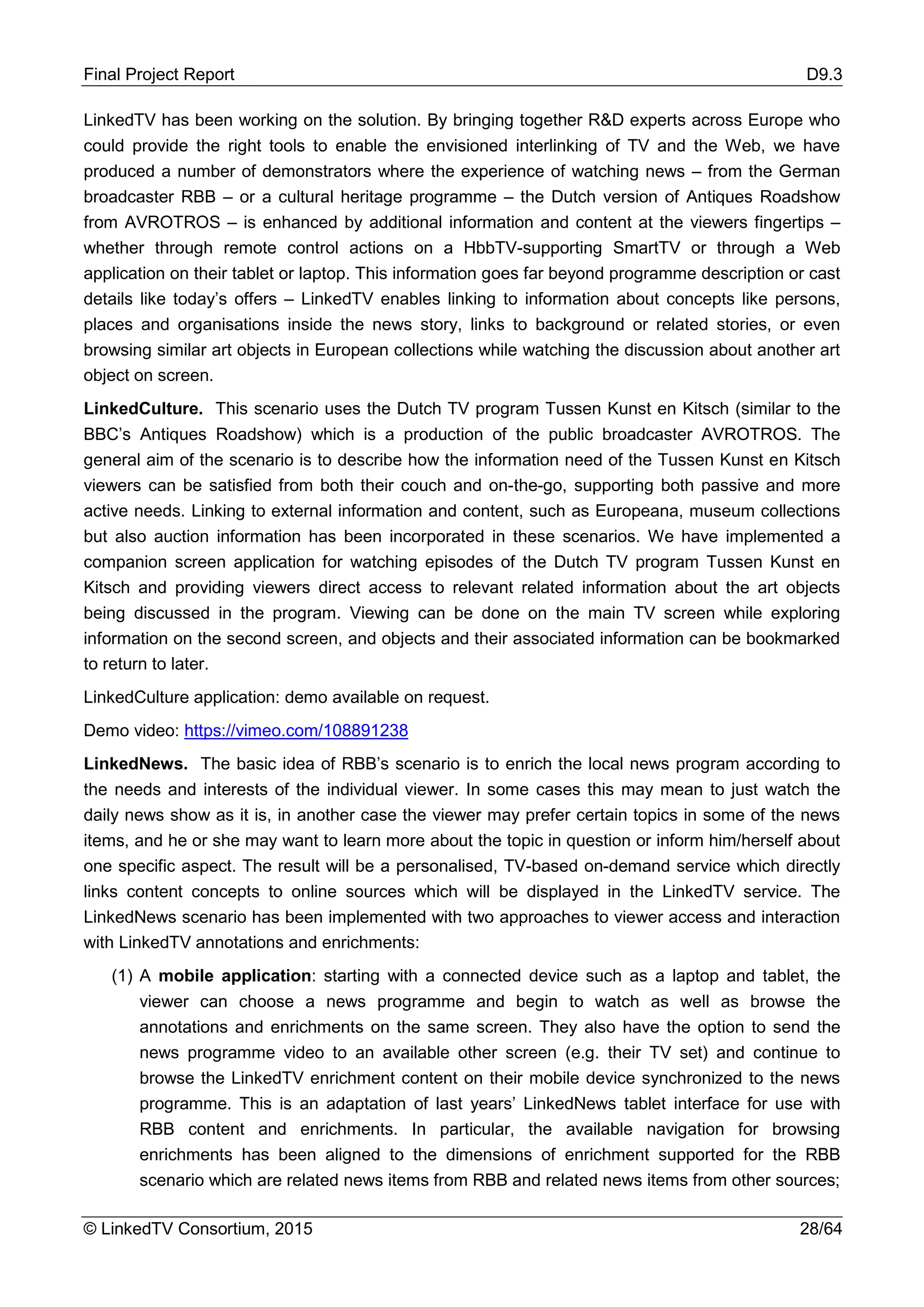 Final Project Report D9.3
© LinkedTV Consortium, 2015 28/64
LinkedTV has been working on the solution. By bringing together R&D experts across Europe who
could provide the right tools to enable the envisioned interlinking of TV and the Web, we have
produced a number of demonstrators where the experience of watching news – from the German
broadcaster RBB – or a cultural heritage programme – the Dutch version of Antiques Roadshow
from AVROTROS – is enhanced by additional information and content at the viewers fingertips –
whether through remote control actions on a HbbTV-supporting SmartTV or through a Web
application on their tablet or laptop. This information goes far beyond programme description or cast
details like today’s offers – LinkedTV enables linking to information about concepts like persons,
places and organisations inside the news story, links to background or related stories, or even
browsing similar art objects in European collections while watching the discussion about another art
object on screen.
LinkedCulture. This scenario uses the Dutch TV program Tussen Kunst en Kitsch (similar to the
BBC’s Antiques Roadshow) which is a production of the public broadcaster AVROTROS. The
general aim of the scenario is to describe how the information need of the Tussen Kunst en Kitsch
viewers can be satisfied from both their couch and on-the-go, supporting both passive and more
active needs. Linking to external information and content, such as Europeana, museum collections
but also auction information has been incorporated in these scenarios. We have implemented a
companion screen application for watching episodes of the Dutch TV program Tussen Kunst en
Kitsch and providing viewers direct access to relevant related information about the art objects
being discussed in the program. Viewing can be done on the main TV screen while exploring
information on the second screen, and objects and their associated information can be bookmarked
to return to later.
LinkedCulture application: demo available on request.
Demo video: https://vimeo.com/108891238
LinkedNews. The basic idea of RBB’s scenario is to enrich the local news program according to
the needs and interests of the individual viewer. In some cases this may mean to just watch the
daily news show as it is, in another case the viewer may prefer certain topics in some of the news
items, and he or she may want to learn more about the topic in question or inform him/herself about
one specific aspect. The result will be a personalised, TV-based on-demand service which directly
links content concepts to online sources which will be displayed in the LinkedTV service. The
LinkedNews scenario has been implemented with two approaches to viewer access and interaction
with LinkedTV annotations and enrichments:
(1) A mobile application: starting with a connected device such as a laptop and tablet, the
viewer can choose a news programme and begin to watch as well as browse the
annotations and enrichments on the same screen. They also have the option to send the
news programme video to an available other screen (e.g. their TV set) and continue to
browse the LinkedTV enrichment content on their mobile device synchronized to the news
programme. This is an adaptation of last years’ LinkedNews tablet interface for use with
RBB content and enrichments. In particular, the available navigation for browsing
enrichments has been aligned to the dimensions of enrichment supported for the RBB
scenario which are related news items from RBB and related news items from other sources;
 