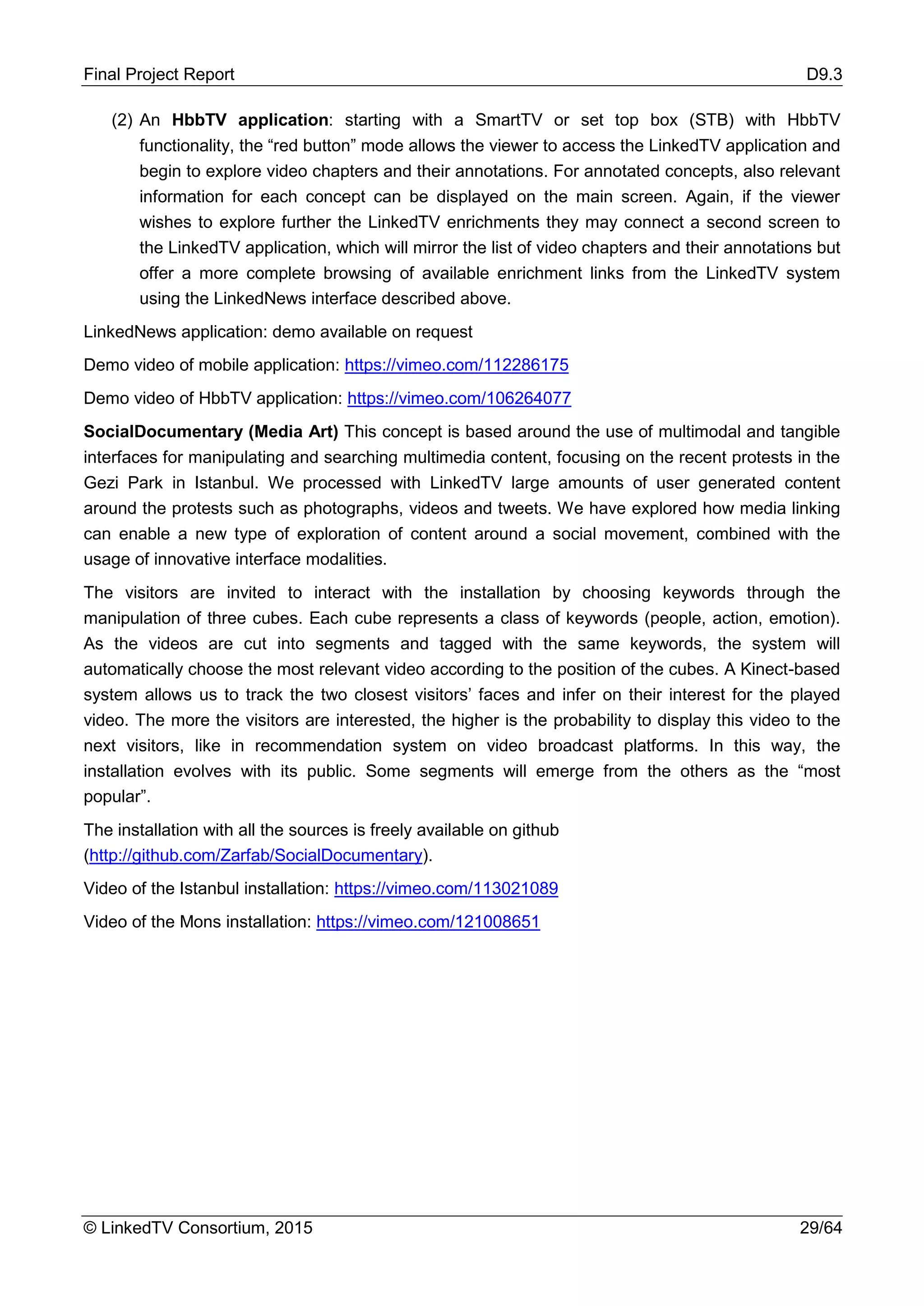 Final Project Report D9.3
© LinkedTV Consortium, 2015 29/64
(2) An HbbTV application: starting with a SmartTV or set top box (STB) with HbbTV
functionality, the “red button” mode allows the viewer to access the LinkedTV application and
begin to explore video chapters and their annotations. For annotated concepts, also relevant
information for each concept can be displayed on the main screen. Again, if the viewer
wishes to explore further the LinkedTV enrichments they may connect a second screen to
the LinkedTV application, which will mirror the list of video chapters and their annotations but
offer a more complete browsing of available enrichment links from the LinkedTV system
using the LinkedNews interface described above.
LinkedNews application: demo available on request
Demo video of mobile application: https://vimeo.com/112286175
Demo video of HbbTV application: https://vimeo.com/106264077
SocialDocumentary (Media Art) This concept is based around the use of multimodal and tangible
interfaces for manipulating and searching multimedia content, focusing on the recent protests in the
Gezi Park in Istanbul. We processed with LinkedTV large amounts of user generated content
around the protests such as photographs, videos and tweets. We have explored how media linking
can enable a new type of exploration of content around a social movement, combined with the
usage of innovative interface modalities.
The visitors are invited to interact with the installation by choosing keywords through the
manipulation of three cubes. Each cube represents a class of keywords (people, action, emotion).
As the videos are cut into segments and tagged with the same keywords, the system will
automatically choose the most relevant video according to the position of the cubes. A Kinect-based
system allows us to track the two closest visitors’ faces and infer on their interest for the played
video. The more the visitors are interested, the higher is the probability to display this video to the
next visitors, like in recommendation system on video broadcast platforms. In this way, the
installation evolves with its public. Some segments will emerge from the others as the “most
popular”.
The installation with all the sources is freely available on github
(http://github.com/Zarfab/SocialDocumentary).
Video of the Istanbul installation: https://vimeo.com/113021089
Video of the Mons installation: https://vimeo.com/121008651
 