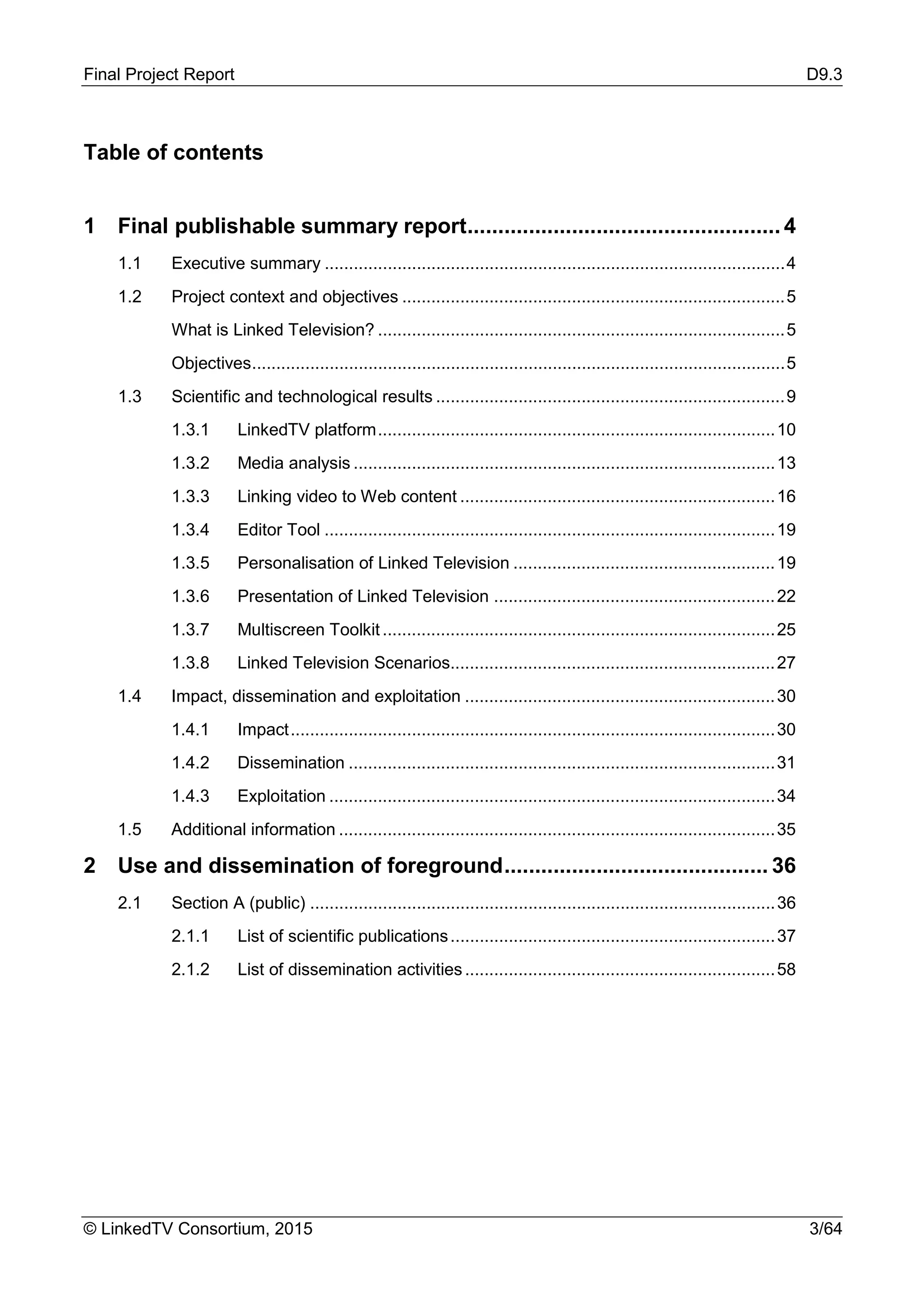 Final Project Report D9.3
© LinkedTV Consortium, 2015 3/64
Table of contents
1 Final publishable summary report................................................... 4
1.1 Executive summary ...............................................................................................4
1.2 Project context and objectives ...............................................................................5
What is Linked Television? ....................................................................................5
Objectives..............................................................................................................5
1.3 Scientific and technological results ........................................................................9
1.3.1 LinkedTV platform..................................................................................10
1.3.2 Media analysis .......................................................................................13
1.3.3 Linking video to Web content .................................................................16
1.3.4 Editor Tool .............................................................................................19
1.3.5 Personalisation of Linked Television ......................................................19
1.3.6 Presentation of Linked Television ..........................................................22
1.3.7 Multiscreen Toolkit.................................................................................25
1.3.8 Linked Television Scenarios...................................................................27
1.4 Impact, dissemination and exploitation ................................................................30
1.4.1 Impact....................................................................................................30
1.4.2 Dissemination ........................................................................................31
1.4.3 Exploitation ............................................................................................34
1.5 Additional information ..........................................................................................35
2 Use and dissemination of foreground........................................... 36
2.1 Section A (public) ................................................................................................36
2.1.1 List of scientific publications...................................................................37
2.1.2 List of dissemination activities................................................................58
 