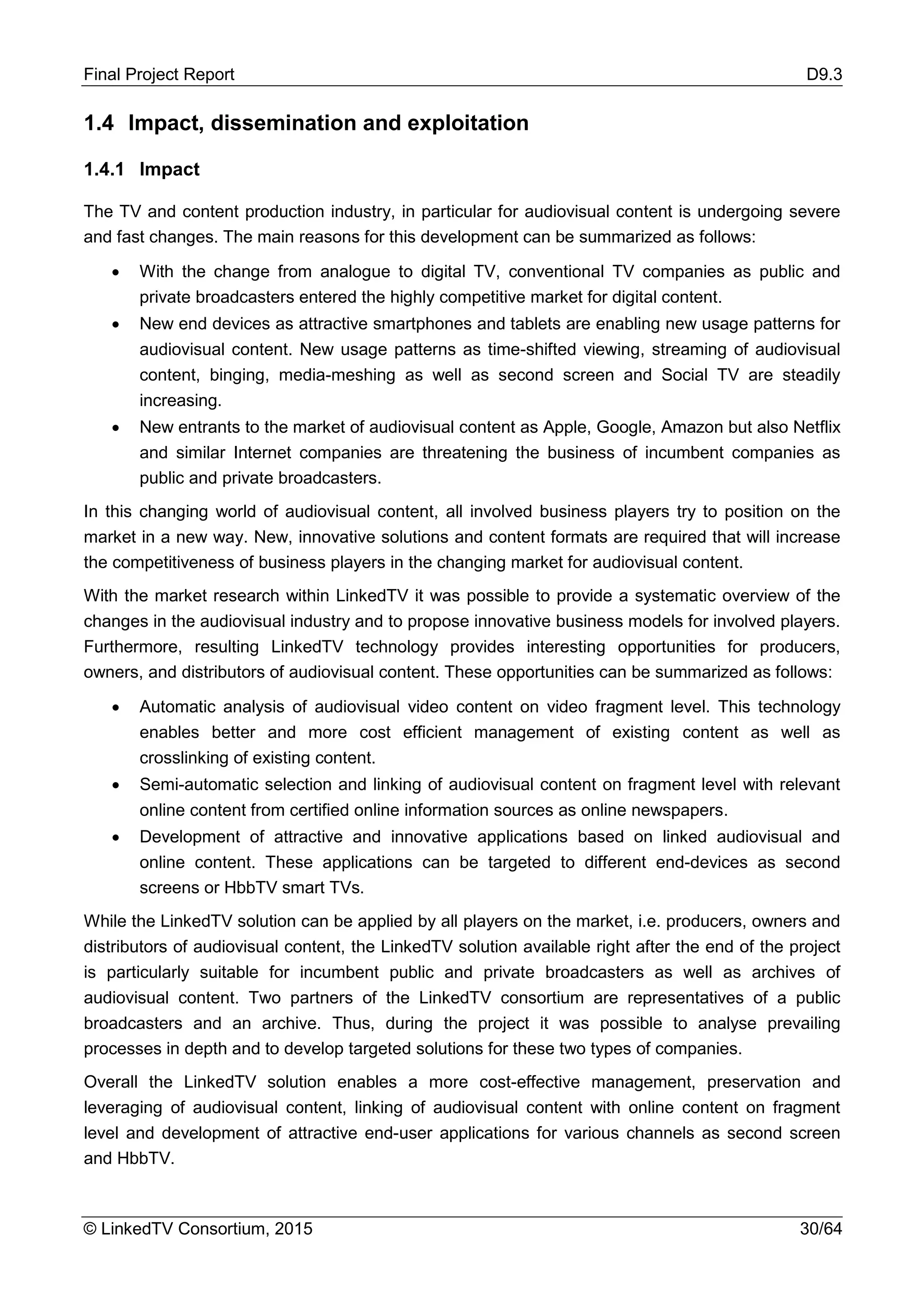 Final Project Report D9.3
© LinkedTV Consortium, 2015 30/64
1.4 Impact, dissemination and exploitation
1.4.1 Impact
The TV and content production industry, in particular for audiovisual content is undergoing severe
and fast changes. The main reasons for this development can be summarized as follows:
• With the change from analogue to digital TV, conventional TV companies as public and
private broadcasters entered the highly competitive market for digital content.
• New end devices as attractive smartphones and tablets are enabling new usage patterns for
audiovisual content. New usage patterns as time-shifted viewing, streaming of audiovisual
content, binging, media-meshing as well as second screen and Social TV are steadily
increasing.
• New entrants to the market of audiovisual content as Apple, Google, Amazon but also Netflix
and similar Internet companies are threatening the business of incumbent companies as
public and private broadcasters.
In this changing world of audiovisual content, all involved business players try to position on the
market in a new way. New, innovative solutions and content formats are required that will increase
the competitiveness of business players in the changing market for audiovisual content.
With the market research within LinkedTV it was possible to provide a systematic overview of the
changes in the audiovisual industry and to propose innovative business models for involved players.
Furthermore, resulting LinkedTV technology provides interesting opportunities for producers,
owners, and distributors of audiovisual content. These opportunities can be summarized as follows:
• Automatic analysis of audiovisual video content on video fragment level. This technology
enables better and more cost efficient management of existing content as well as
crosslinking of existing content.
• Semi-automatic selection and linking of audiovisual content on fragment level with relevant
online content from certified online information sources as online newspapers.
• Development of attractive and innovative applications based on linked audiovisual and
online content. These applications can be targeted to different end-devices as second
screens or HbbTV smart TVs.
While the LinkedTV solution can be applied by all players on the market, i.e. producers, owners and
distributors of audiovisual content, the LinkedTV solution available right after the end of the project
is particularly suitable for incumbent public and private broadcasters as well as archives of
audiovisual content. Two partners of the LinkedTV consortium are representatives of a public
broadcasters and an archive. Thus, during the project it was possible to analyse prevailing
processes in depth and to develop targeted solutions for these two types of companies.
Overall the LinkedTV solution enables a more cost-effective management, preservation and
leveraging of audiovisual content, linking of audiovisual content with online content on fragment
level and development of attractive end-user applications for various channels as second screen
and HbbTV.
 