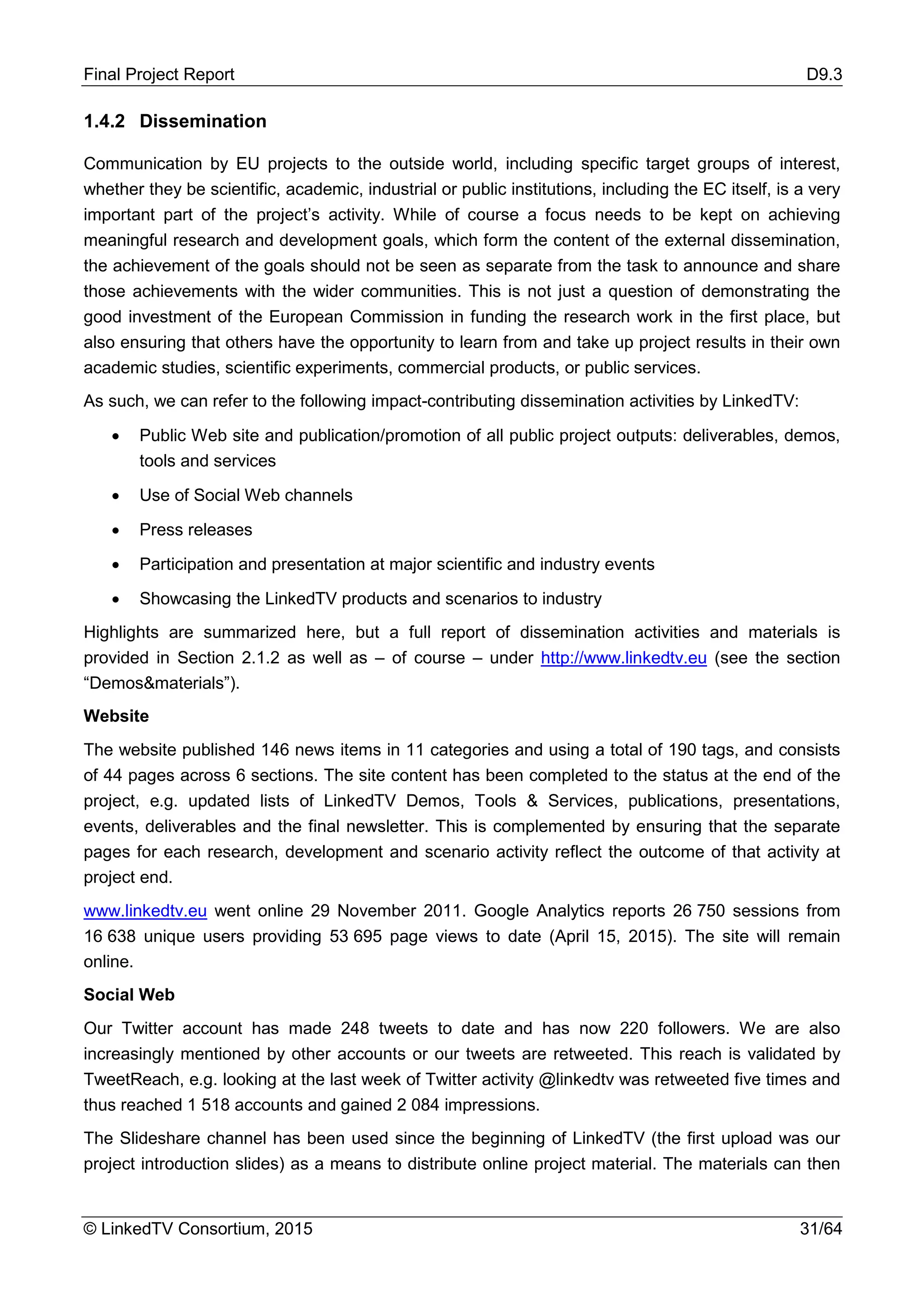 Final Project Report D9.3
© LinkedTV Consortium, 2015 31/64
1.4.2 Dissemination
Communication by EU projects to the outside world, including specific target groups of interest,
whether they be scientific, academic, industrial or public institutions, including the EC itself, is a very
important part of the project’s activity. While of course a focus needs to be kept on achieving
meaningful research and development goals, which form the content of the external dissemination,
the achievement of the goals should not be seen as separate from the task to announce and share
those achievements with the wider communities. This is not just a question of demonstrating the
good investment of the European Commission in funding the research work in the first place, but
also ensuring that others have the opportunity to learn from and take up project results in their own
academic studies, scientific experiments, commercial products, or public services.
As such, we can refer to the following impact-contributing dissemination activities by LinkedTV:
• Public Web site and publication/promotion of all public project outputs: deliverables, demos,
tools and services
• Use of Social Web channels
• Press releases
• Participation and presentation at major scientific and industry events
• Showcasing the LinkedTV products and scenarios to industry
Highlights are summarized here, but a full report of dissemination activities and materials is
provided in Section 2.1.2 as well as – of course – under http://www.linkedtv.eu (see the section
“Demos&materials”).
Website
The website published 146 news items in 11 categories and using a total of 190 tags, and consists
of 44 pages across 6 sections. The site content has been completed to the status at the end of the
project, e.g. updated lists of LinkedTV Demos, Tools & Services, publications, presentations,
events, deliverables and the final newsletter. This is complemented by ensuring that the separate
pages for each research, development and scenario activity reflect the outcome of that activity at
project end.
www.linkedtv.eu went online 29 November 2011. Google Analytics reports 26 750 sessions from
16 638 unique users providing 53 695 page views to date (April 15, 2015). The site will remain
online.
Social Web
Our Twitter account has made 248 tweets to date and has now 220 followers. We are also
increasingly mentioned by other accounts or our tweets are retweeted. This reach is validated by
TweetReach, e.g. looking at the last week of Twitter activity @linkedtv was retweeted five times and
thus reached 1 518 accounts and gained 2 084 impressions.
The Slideshare channel has been used since the beginning of LinkedTV (the first upload was our
project introduction slides) as a means to distribute online project material. The materials can then
 