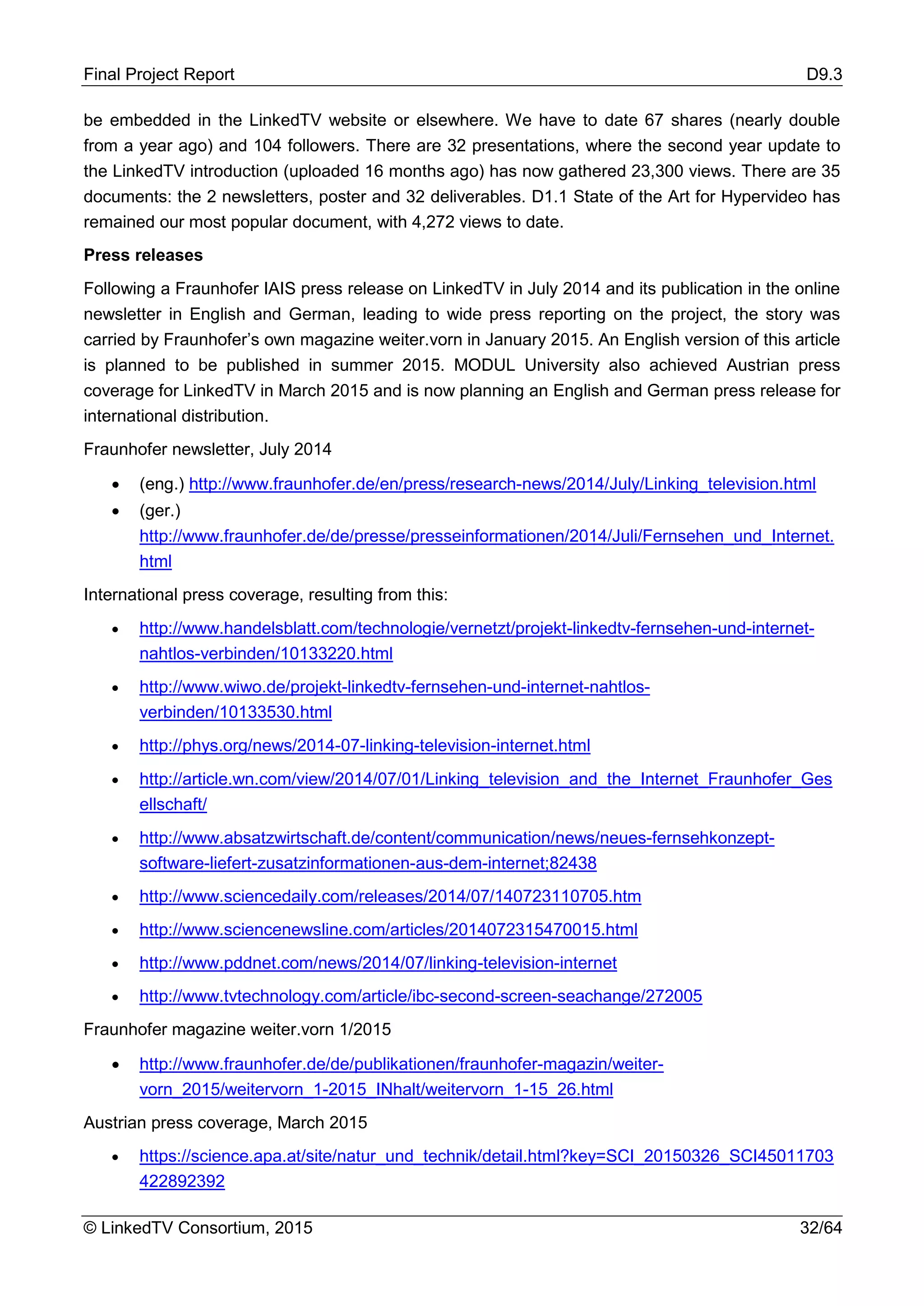 Final Project Report D9.3
© LinkedTV Consortium, 2015 32/64
be embedded in the LinkedTV website or elsewhere. We have to date 67 shares (nearly double
from a year ago) and 104 followers. There are 32 presentations, where the second year update to
the LinkedTV introduction (uploaded 16 months ago) has now gathered 23,300 views. There are 35
documents: the 2 newsletters, poster and 32 deliverables. D1.1 State of the Art for Hypervideo has
remained our most popular document, with 4,272 views to date.
Press releases
Following a Fraunhofer IAIS press release on LinkedTV in July 2014 and its publication in the online
newsletter in English and German, leading to wide press reporting on the project, the story was
carried by Fraunhofer’s own magazine weiter.vorn in January 2015. An English version of this article
is planned to be published in summer 2015. MODUL University also achieved Austrian press
coverage for LinkedTV in March 2015 and is now planning an English and German press release for
international distribution.
Fraunhofer newsletter, July 2014
• (eng.) http://www.fraunhofer.de/en/press/research-news/2014/July/Linking_television.html
• (ger.)
http://www.fraunhofer.de/de/presse/presseinformationen/2014/Juli/Fernsehen_und_Internet.
html
International press coverage, resulting from this:
• http://www.handelsblatt.com/technologie/vernetzt/projekt-linkedtv-fernsehen-und-internet-
nahtlos-verbinden/10133220.html
• http://www.wiwo.de/projekt-linkedtv-fernsehen-und-internet-nahtlos-
verbinden/10133530.html
• http://phys.org/news/2014-07-linking-television-internet.html
• http://article.wn.com/view/2014/07/01/Linking_television_and_the_Internet_Fraunhofer_Ges
ellschaft/
• http://www.absatzwirtschaft.de/content/communication/news/neues-fernsehkonzept-
software-liefert-zusatzinformationen-aus-dem-internet;82438
• http://www.sciencedaily.com/releases/2014/07/140723110705.htm
• http://www.sciencenewsline.com/articles/2014072315470015.html
• http://www.pddnet.com/news/2014/07/linking-television-internet
• http://www.tvtechnology.com/article/ibc-second-screen-seachange/272005
Fraunhofer magazine weiter.vorn 1/2015
• http://www.fraunhofer.de/de/publikationen/fraunhofer-magazin/weiter-
vorn_2015/weitervorn_1-2015_INhalt/weitervorn_1-15_26.html
Austrian press coverage, March 2015
• https://science.apa.at/site/natur_und_technik/detail.html?key=SCI_20150326_SCI45011703
422892392
 