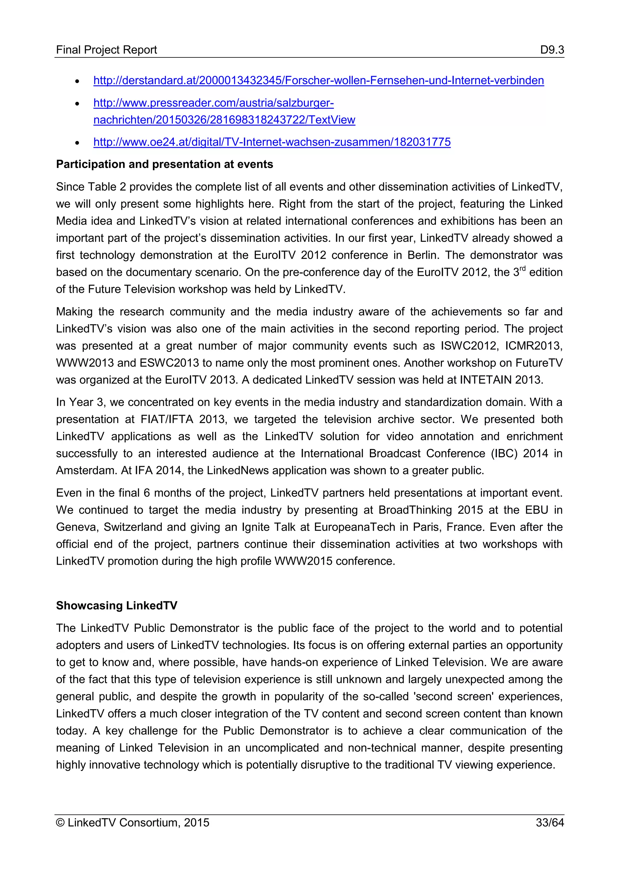 Final Project Report D9.3
© LinkedTV Consortium, 2015 33/64
• http://derstandard.at/2000013432345/Forscher-wollen-Fernsehen-und-Internet-verbinden
• http://www.pressreader.com/austria/salzburger-
nachrichten/20150326/281698318243722/TextView
• http://www.oe24.at/digital/TV-Internet-wachsen-zusammen/182031775
Participation and presentation at events
Since Table 2 provides the complete list of all events and other dissemination activities of LinkedTV,
we will only present some highlights here. Right from the start of the project, featuring the Linked
Media idea and LinkedTV’s vision at related international conferences and exhibitions has been an
important part of the project’s dissemination activities. In our first year, LinkedTV already showed a
first technology demonstration at the EuroITV 2012 conference in Berlin. The demonstrator was
based on the documentary scenario. On the pre-conference day of the EuroITV 2012, the 3rd
edition
of the Future Television workshop was held by LinkedTV.
Making the research community and the media industry aware of the achievements so far and
LinkedTV’s vision was also one of the main activities in the second reporting period. The project
was presented at a great number of major community events such as ISWC2012, ICMR2013,
WWW2013 and ESWC2013 to name only the most prominent ones. Another workshop on FutureTV
was organized at the EuroITV 2013. A dedicated LinkedTV session was held at INTETAIN 2013.
In Year 3, we concentrated on key events in the media industry and standardization domain. With a
presentation at FIAT/IFTA 2013, we targeted the television archive sector. We presented both
LinkedTV applications as well as the LinkedTV solution for video annotation and enrichment
successfully to an interested audience at the International Broadcast Conference (IBC) 2014 in
Amsterdam. At IFA 2014, the LinkedNews application was shown to a greater public.
Even in the final 6 months of the project, LinkedTV partners held presentations at important event.
We continued to target the media industry by presenting at BroadThinking 2015 at the EBU in
Geneva, Switzerland and giving an Ignite Talk at EuropeanaTech in Paris, France. Even after the
official end of the project, partners continue their dissemination activities at two workshops with
LinkedTV promotion during the high profile WWW2015 conference.
Showcasing LinkedTV
The LinkedTV Public Demonstrator is the public face of the project to the world and to potential
adopters and users of LinkedTV technologies. Its focus is on offering external parties an opportunity
to get to know and, where possible, have hands-on experience of Linked Television. We are aware
of the fact that this type of television experience is still unknown and largely unexpected among the
general public, and despite the growth in popularity of the so-called 'second screen' experiences,
LinkedTV offers a much closer integration of the TV content and second screen content than known
today. A key challenge for the Public Demonstrator is to achieve a clear communication of the
meaning of Linked Television in an uncomplicated and non-technical manner, despite presenting
highly innovative technology which is potentially disruptive to the traditional TV viewing experience.
 