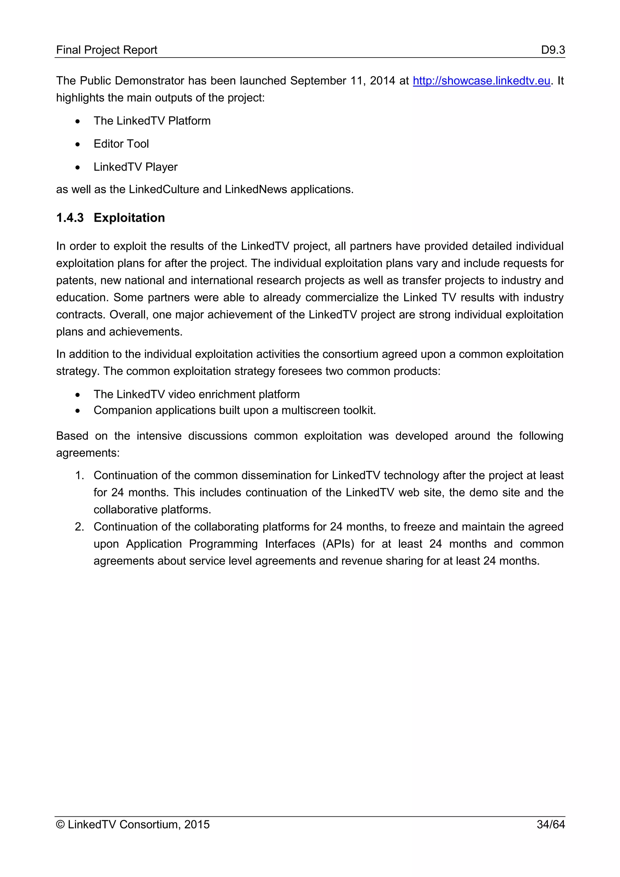 Final Project Report D9.3
© LinkedTV Consortium, 2015 34/64
The Public Demonstrator has been launched September 11, 2014 at http://showcase.linkedtv.eu. It
highlights the main outputs of the project:
• The LinkedTV Platform
• Editor Tool
• LinkedTV Player
as well as the LinkedCulture and LinkedNews applications.
1.4.3 Exploitation
In order to exploit the results of the LinkedTV project, all partners have provided detailed individual
exploitation plans for after the project. The individual exploitation plans vary and include requests for
patents, new national and international research projects as well as transfer projects to industry and
education. Some partners were able to already commercialize the Linked TV results with industry
contracts. Overall, one major achievement of the LinkedTV project are strong individual exploitation
plans and achievements.
In addition to the individual exploitation activities the consortium agreed upon a common exploitation
strategy. The common exploitation strategy foresees two common products:
• The LinkedTV video enrichment platform
• Companion applications built upon a multiscreen toolkit.
Based on the intensive discussions common exploitation was developed around the following
agreements:
1. Continuation of the common dissemination for LinkedTV technology after the project at least
for 24 months. This includes continuation of the LinkedTV web site, the demo site and the
collaborative platforms.
2. Continuation of the collaborating platforms for 24 months, to freeze and maintain the agreed
upon Application Programming Interfaces (APIs) for at least 24 months and common
agreements about service level agreements and revenue sharing for at least 24 months.
 