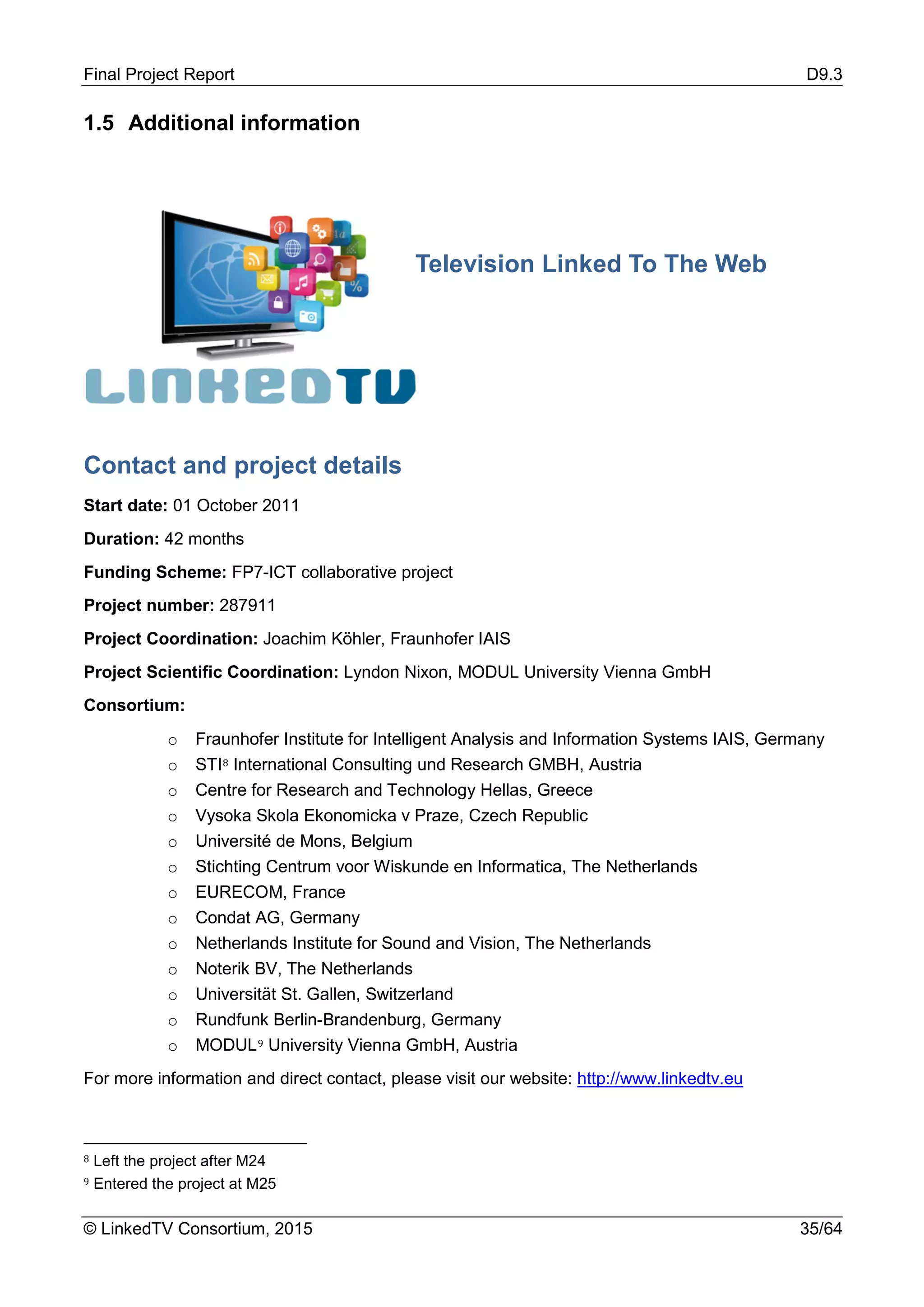 Final Project Report D9.3
© LinkedTV Consortium, 2015 35/64
1.5 Additional information
Contact and project details
Start date: 01 October 2011
Duration: 42 months
Funding Scheme: FP7-ICT collaborative project
Project number: 287911
Project Coordination: Joachim Köhler, Fraunhofer IAIS
Project Scientific Coordination: Lyndon Nixon, MODUL University Vienna GmbH
Consortium:
o Fraunhofer Institute for Intelligent Analysis and Information Systems IAIS, Germany
o STI8 International Consulting und Research GMBH, Austria
o Centre for Research and Technology Hellas, Greece
o Vysoka Skola Ekonomicka v Praze, Czech Republic
o Université de Mons, Belgium
o Stichting Centrum voor Wiskunde en Informatica, The Netherlands
o EURECOM, France
o Condat AG, Germany
o Netherlands Institute for Sound and Vision, The Netherlands
o Noterik BV, The Netherlands
o Universität St. Gallen, Switzerland
o Rundfunk Berlin-Brandenburg, Germany
o MODUL9 University Vienna GmbH, Austria
For more information and direct contact, please visit our website: http://www.linkedtv.eu
8 Left the project after M24
9 Entered the project at M25
Television Linked To The Web
 