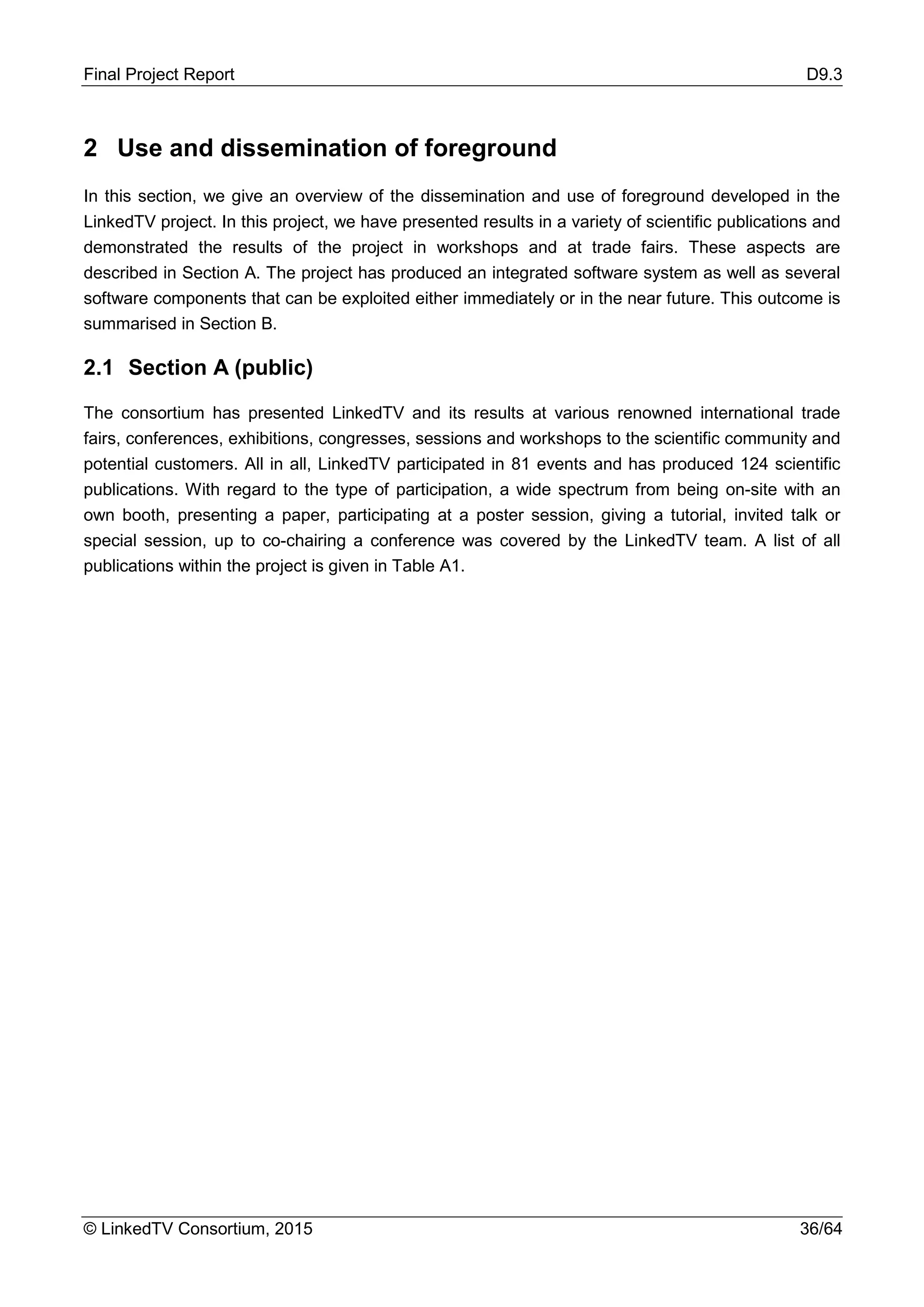 Final Project Report D9.3
© LinkedTV Consortium, 2015 36/64
2 Use and dissemination of foreground
In this section, we give an overview of the dissemination and use of foreground developed in the
LinkedTV project. In this project, we have presented results in a variety of scientific publications and
demonstrated the results of the project in workshops and at trade fairs. These aspects are
described in Section A. The project has produced an integrated software system as well as several
software components that can be exploited either immediately or in the near future. This outcome is
summarised in Section B.
2.1 Section A (public)
The consortium has presented LinkedTV and its results at various renowned international trade
fairs, conferences, exhibitions, congresses, sessions and workshops to the scientific community and
potential customers. All in all, LinkedTV participated in 81 events and has produced 124 scientific
publications. With regard to the type of participation, a wide spectrum from being on-site with an
own booth, presenting a paper, participating at a poster session, giving a tutorial, invited talk or
special session, up to co-chairing a conference was covered by the LinkedTV team. A list of all
publications within the project is given in Table A1.
 