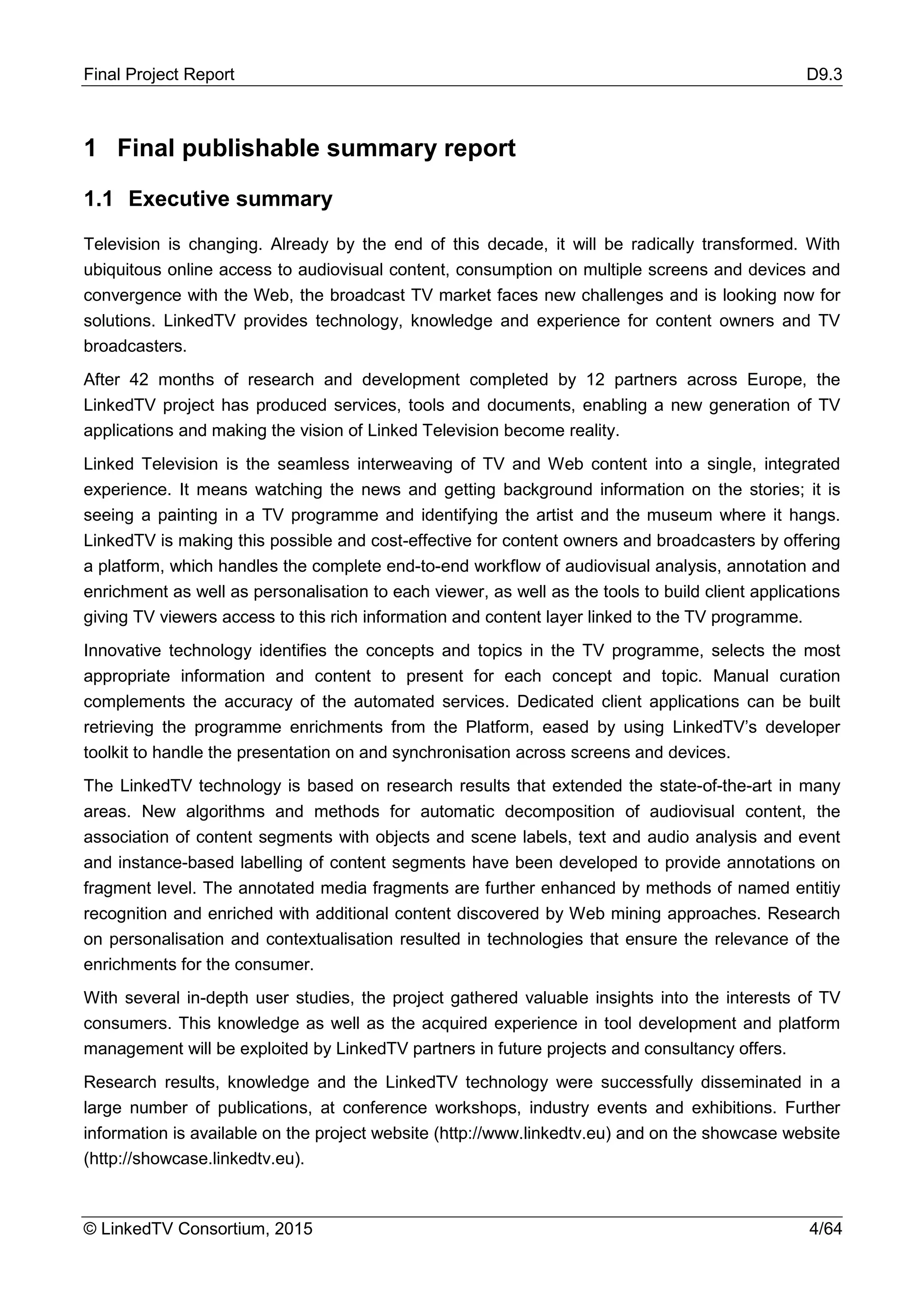 Final Project Report D9.3
© LinkedTV Consortium, 2015 4/64
1 Final publishable summary report
1.1 Executive summary
Television is changing. Already by the end of this decade, it will be radically transformed. With
ubiquitous online access to audiovisual content, consumption on multiple screens and devices and
convergence with the Web, the broadcast TV market faces new challenges and is looking now for
solutions. LinkedTV provides technology, knowledge and experience for content owners and TV
broadcasters.
After 42 months of research and development completed by 12 partners across Europe, the
LinkedTV project has produced services, tools and documents, enabling a new generation of TV
applications and making the vision of Linked Television become reality.
Linked Television is the seamless interweaving of TV and Web content into a single, integrated
experience. It means watching the news and getting background information on the stories; it is
seeing a painting in a TV programme and identifying the artist and the museum where it hangs.
LinkedTV is making this possible and cost-effective for content owners and broadcasters by offering
a platform, which handles the complete end-to-end workflow of audiovisual analysis, annotation and
enrichment as well as personalisation to each viewer, as well as the tools to build client applications
giving TV viewers access to this rich information and content layer linked to the TV programme.
Innovative technology identifies the concepts and topics in the TV programme, selects the most
appropriate information and content to present for each concept and topic. Manual curation
complements the accuracy of the automated services. Dedicated client applications can be built
retrieving the programme enrichments from the Platform, eased by using LinkedTV’s developer
toolkit to handle the presentation on and synchronisation across screens and devices.
The LinkedTV technology is based on research results that extended the state-of-the-art in many
areas. New algorithms and methods for automatic decomposition of audiovisual content, the
association of content segments with objects and scene labels, text and audio analysis and event
and instance-based labelling of content segments have been developed to provide annotations on
fragment level. The annotated media fragments are further enhanced by methods of named entitiy
recognition and enriched with additional content discovered by Web mining approaches. Research
on personalisation and contextualisation resulted in technologies that ensure the relevance of the
enrichments for the consumer.
With several in-depth user studies, the project gathered valuable insights into the interests of TV
consumers. This knowledge as well as the acquired experience in tool development and platform
management will be exploited by LinkedTV partners in future projects and consultancy offers.
Research results, knowledge and the LinkedTV technology were successfully disseminated in a
large number of publications, at conference workshops, industry events and exhibitions. Further
information is available on the project website (http://www.linkedtv.eu) and on the showcase website
(http://showcase.linkedtv.eu).
 