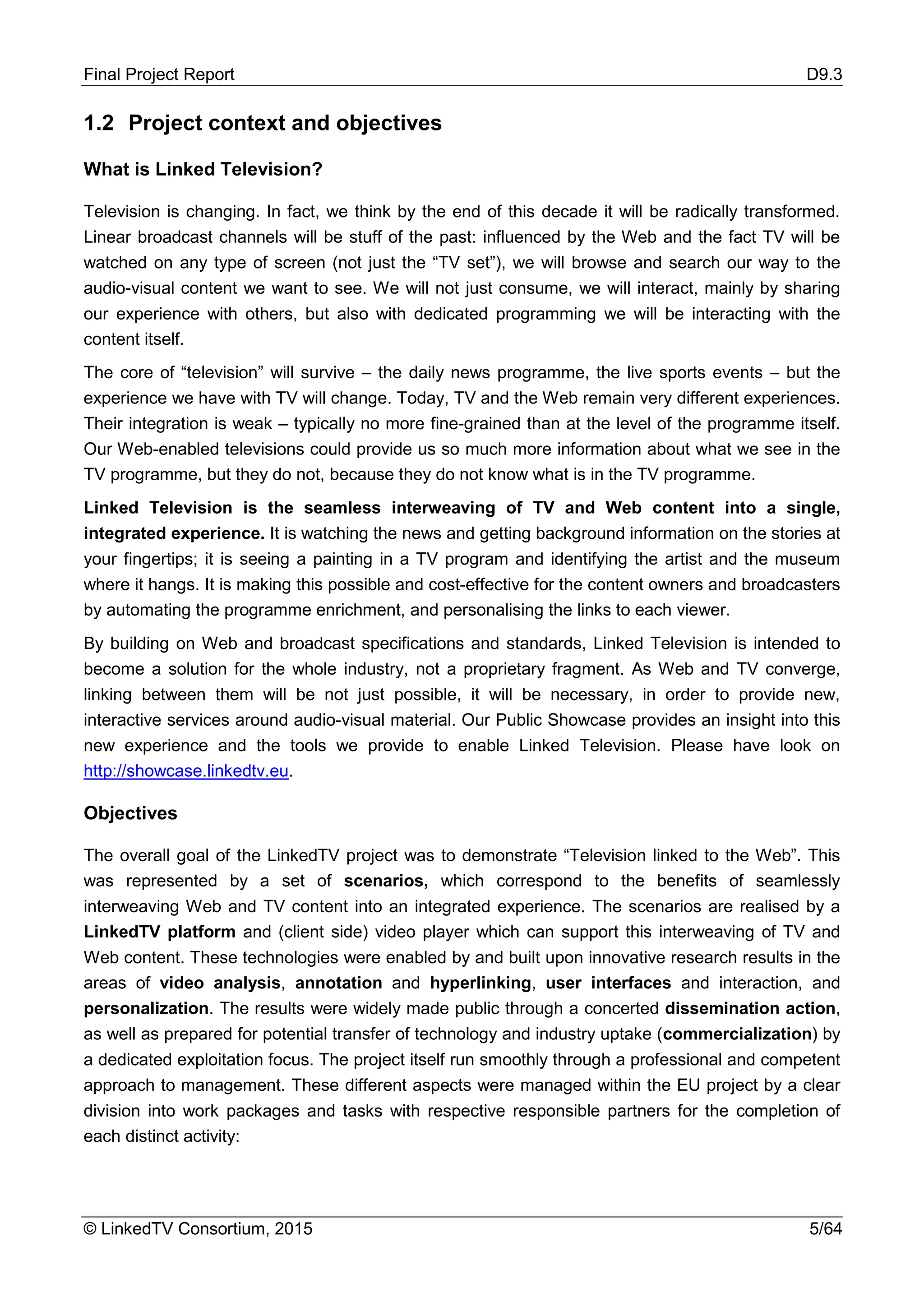 Final Project Report D9.3
© LinkedTV Consortium, 2015 5/64
1.2 Project context and objectives
What is Linked Television?
Television is changing. In fact, we think by the end of this decade it will be radically transformed.
Linear broadcast channels will be stuff of the past: influenced by the Web and the fact TV will be
watched on any type of screen (not just the “TV set”), we will browse and search our way to the
audio-visual content we want to see. We will not just consume, we will interact, mainly by sharing
our experience with others, but also with dedicated programming we will be interacting with the
content itself.
The core of “television” will survive – the daily news programme, the live sports events – but the
experience we have with TV will change. Today, TV and the Web remain very different experiences.
Their integration is weak – typically no more fine-grained than at the level of the programme itself.
Our Web-enabled televisions could provide us so much more information about what we see in the
TV programme, but they do not, because they do not know what is in the TV programme.
Linked Television is the seamless interweaving of TV and Web content into a single,
integrated experience. It is watching the news and getting background information on the stories at
your fingertips; it is seeing a painting in a TV program and identifying the artist and the museum
where it hangs. It is making this possible and cost-effective for the content owners and broadcasters
by automating the programme enrichment, and personalising the links to each viewer.
By building on Web and broadcast specifications and standards, Linked Television is intended to
become a solution for the whole industry, not a proprietary fragment. As Web and TV converge,
linking between them will be not just possible, it will be necessary, in order to provide new,
interactive services around audio-visual material. Our Public Showcase provides an insight into this
new experience and the tools we provide to enable Linked Television. Please have look on
http://showcase.linkedtv.eu.
Objectives
The overall goal of the LinkedTV project was to demonstrate “Television linked to the Web”. This
was represented by a set of scenarios, which correspond to the benefits of seamlessly
interweaving Web and TV content into an integrated experience. The scenarios are realised by a
LinkedTV platform and (client side) video player which can support this interweaving of TV and
Web content. These technologies were enabled by and built upon innovative research results in the
areas of video analysis, annotation and hyperlinking, user interfaces and interaction, and
personalization. The results were widely made public through a concerted dissemination action,
as well as prepared for potential transfer of technology and industry uptake (commercialization) by
a dedicated exploitation focus. The project itself run smoothly through a professional and competent
approach to management. These different aspects were managed within the EU project by a clear
division into work packages and tasks with respective responsible partners for the completion of
each distinct activity:
 