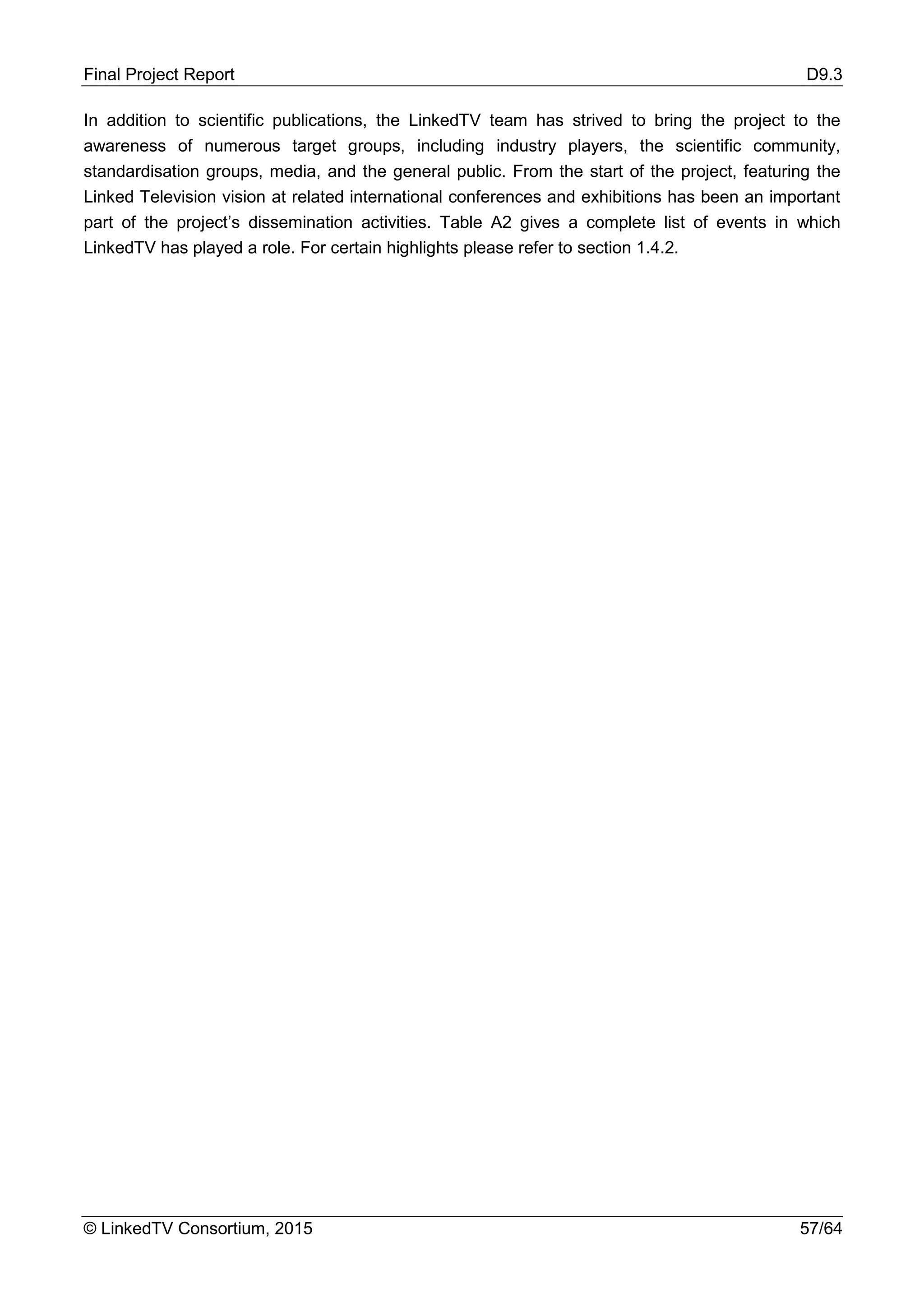 Final Project Report D9.3
© LinkedTV Consortium, 2015 57/64
In addition to scientific publications, the LinkedTV team has strived to bring the project to the
awareness of numerous target groups, including industry players, the scientific community,
standardisation groups, media, and the general public. From the start of the project, featuring the
Linked Television vision at related international conferences and exhibitions has been an important
part of the project’s dissemination activities. Table A2 gives a complete list of events in which
LinkedTV has played a role. For certain highlights please refer to section 1.4.2.
 