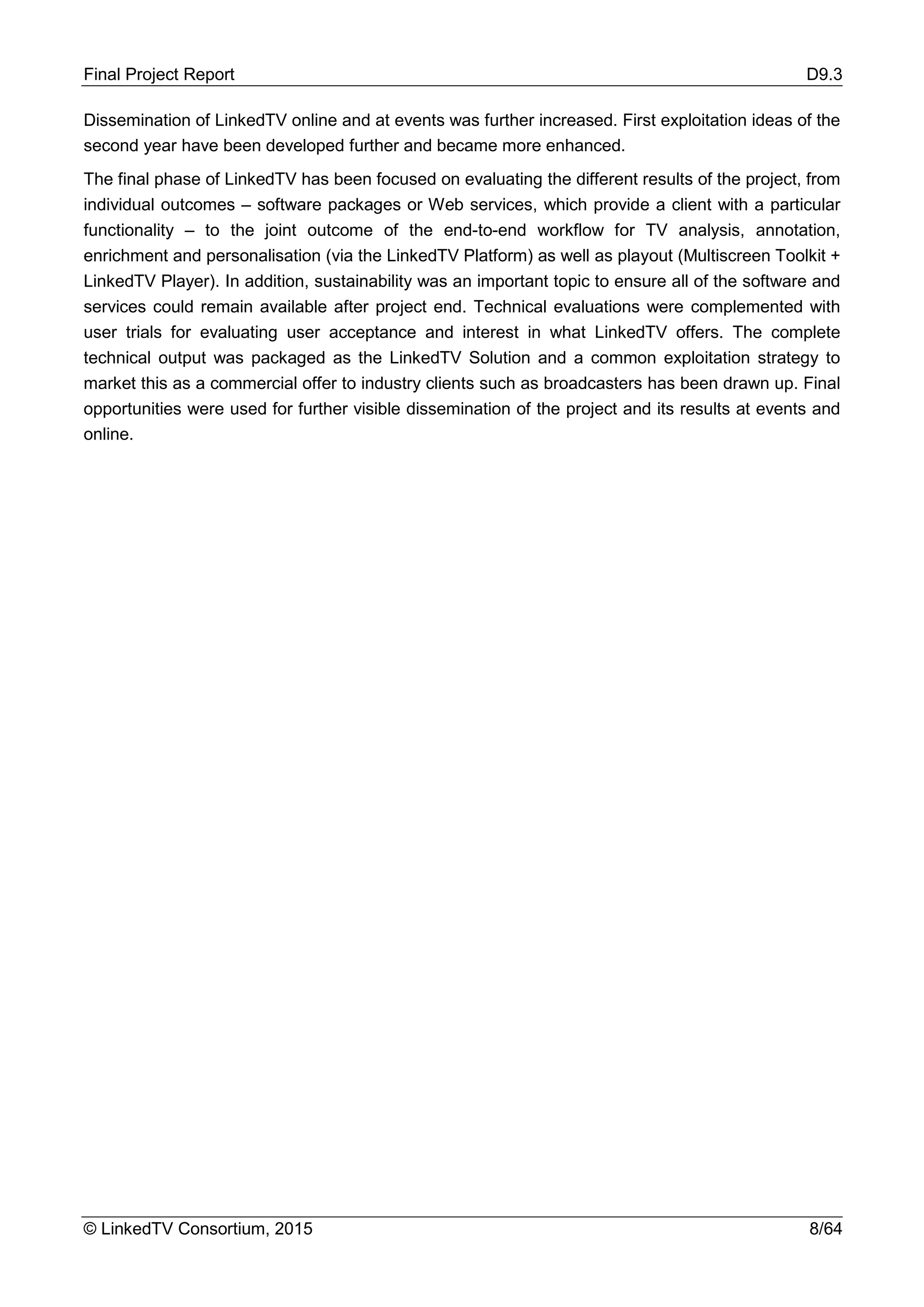 Final Project Report D9.3
© LinkedTV Consortium, 2015 8/64
Dissemination of LinkedTV online and at events was further increased. First exploitation ideas of the
second year have been developed further and became more enhanced.
The final phase of LinkedTV has been focused on evaluating the different results of the project, from
individual outcomes – software packages or Web services, which provide a client with a particular
functionality – to the joint outcome of the end-to-end workflow for TV analysis, annotation,
enrichment and personalisation (via the LinkedTV Platform) as well as playout (Multiscreen Toolkit +
LinkedTV Player). In addition, sustainability was an important topic to ensure all of the software and
services could remain available after project end. Technical evaluations were complemented with
user trials for evaluating user acceptance and interest in what LinkedTV offers. The complete
technical output was packaged as the LinkedTV Solution and a common exploitation strategy to
market this as a commercial offer to industry clients such as broadcasters has been drawn up. Final
opportunities were used for further visible dissemination of the project and its results at events and
online.
 