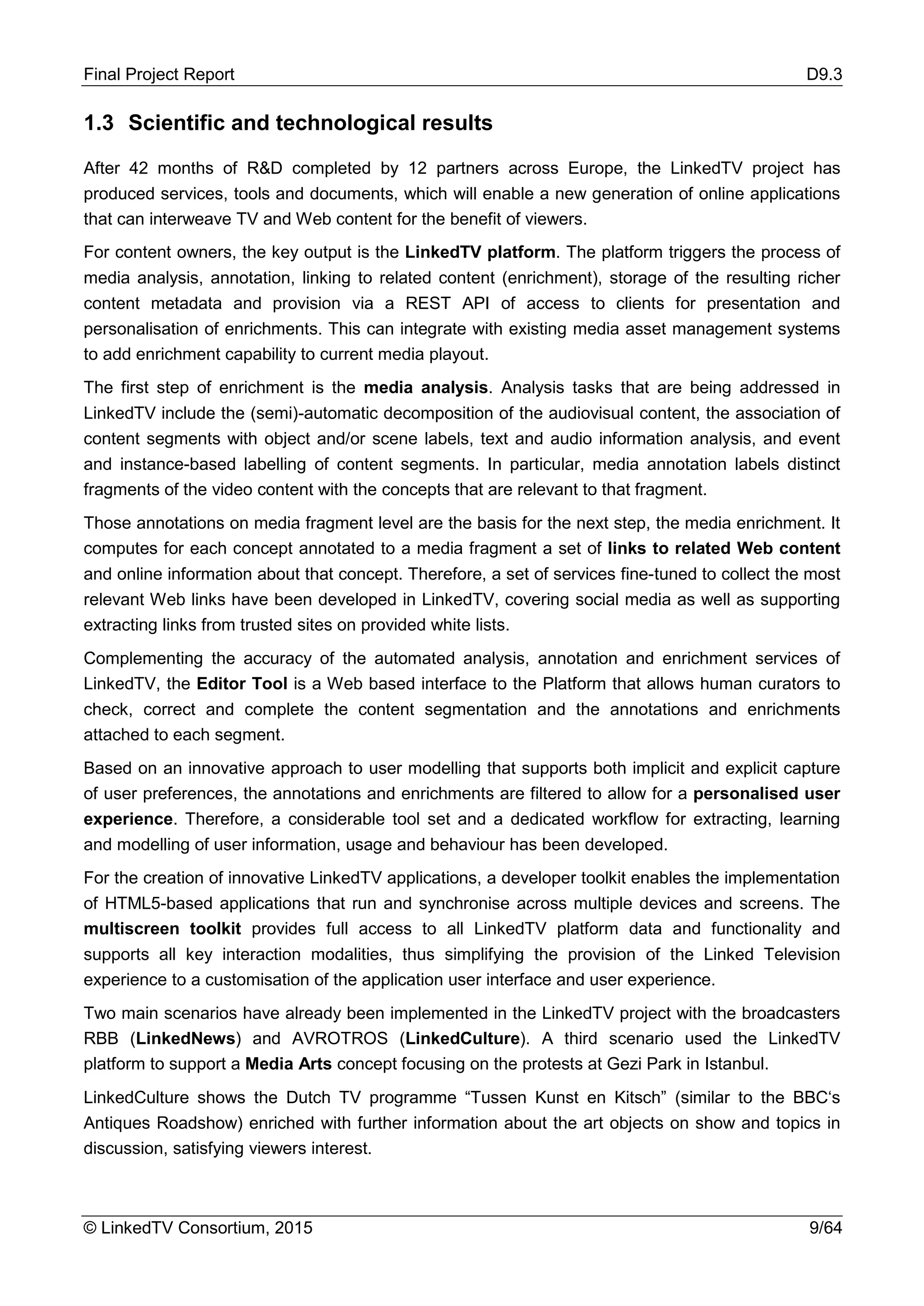 Final Project Report D9.3
© LinkedTV Consortium, 2015 9/64
1.3 Scientific and technological results
After 42 months of R&D completed by 12 partners across Europe, the LinkedTV project has
produced services, tools and documents, which will enable a new generation of online applications
that can interweave TV and Web content for the benefit of viewers.
For content owners, the key output is the LinkedTV platform. The platform triggers the process of
media analysis, annotation, linking to related content (enrichment), storage of the resulting richer
content metadata and provision via a REST API of access to clients for presentation and
personalisation of enrichments. This can integrate with existing media asset management systems
to add enrichment capability to current media playout.
The first step of enrichment is the media analysis. Analysis tasks that are being addressed in
LinkedTV include the (semi)-automatic decomposition of the audiovisual content, the association of
content segments with object and/or scene labels, text and audio information analysis, and event
and instance-based labelling of content segments. In particular, media annotation labels distinct
fragments of the video content with the concepts that are relevant to that fragment.
Those annotations on media fragment level are the basis for the next step, the media enrichment. It
computes for each concept annotated to a media fragment a set of links to related Web content
and online information about that concept. Therefore, a set of services fine-tuned to collect the most
relevant Web links have been developed in LinkedTV, covering social media as well as supporting
extracting links from trusted sites on provided white lists.
Complementing the accuracy of the automated analysis, annotation and enrichment services of
LinkedTV, the Editor Tool is a Web based interface to the Platform that allows human curators to
check, correct and complete the content segmentation and the annotations and enrichments
attached to each segment.
Based on an innovative approach to user modelling that supports both implicit and explicit capture
of user preferences, the annotations and enrichments are filtered to allow for a personalised user
experience. Therefore, a considerable tool set and a dedicated workflow for extracting, learning
and modelling of user information, usage and behaviour has been developed.
For the creation of innovative LinkedTV applications, a developer toolkit enables the implementation
of HTML5-based applications that run and synchronise across multiple devices and screens. The
multiscreen toolkit provides full access to all LinkedTV platform data and functionality and
supports all key interaction modalities, thus simplifying the provision of the Linked Television
experience to a customisation of the application user interface and user experience.
Two main scenarios have already been implemented in the LinkedTV project with the broadcasters
RBB (LinkedNews) and AVROTROS (LinkedCulture). A third scenario used the LinkedTV
platform to support a Media Arts concept focusing on the protests at Gezi Park in Istanbul.
LinkedCulture shows the Dutch TV programme “Tussen Kunst en Kitsch” (similar to the BBC‘s
Antiques Roadshow) enriched with further information about the art objects on show and topics in
discussion, satisfying viewers interest.
 