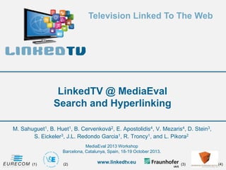 Television Linked To The Web

LinkedTV @ MediaEval
Search and Hyperlinking
M. Sahuguet1, B. Huet1, B. Cervenková2, E. Apostolidis4, V. Mezaris4, D. Stein3,
S. Eickeler3, J.L. Redondo Garcia1, R. Troncy1, and L. Pikora2
MediaEval 2013 Workshop
Barcelona, Catalunya, Spain, 18-19 October 2013.
(1)

(2)

www.linkedtv.eu

(3)

(4)

 