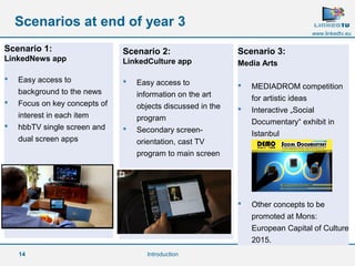 14 
www.linkedtv.eu 
Scenarios at end of year 3 
Scenario 1: 
LinkedNews app 
 Easy access to 
background to the news 
 Focus on key concepts of 
interest in each item 
 hbbTV single screen and 
dual screen apps 
Scenario 2: 
LinkedCulture app 
 Easy access to 
information on the art 
objects discussed in the 
program 
 Secondary screen-orientation, 
cast TV 
program to main screen 
Scenario 3: 
Media Arts 
 MEDIADROM competition 
for artistic ideas 
 Interactive „Social 
Documentary“ exhibit in 
Istanbul 
 Other concepts to be 
promoted at Mons: 
European Capital of Culture 
2015. 
Introduction 
 