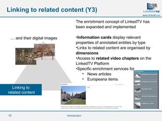 17 
www.linkedtv.eu 
Linking to related content (Y3) 
… and their digital images 
Linking to 
related content 
The enrichment concept of LinkedTV has 
been expanded and implemented 
•Information cards display relevant 
properties of annotated entities by type 
•Links to related content are organised by 
dimensions 
•Access to related video chapters on the 
LinkedTV Platform 
•Specific enrichment services for 
• News articles 
• Europeana items 
Introduction 
 