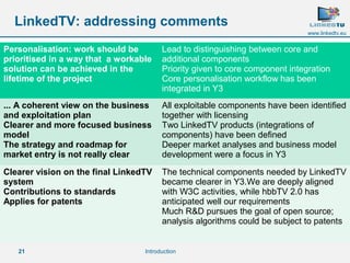 Personalisation: work should be 
prioritised in a way that a workable 
solution can be achieved in the 
lifetime of the project 
... A coherent view on the business 
and exploitation plan 
Clearer and more focused business 
model 
The strategy and roadmap for 
market entry is not really clear 
Clearer vision on the final LinkedTV 
system 
Contributions to standards 
Applies for patents 
21 
www.linkedtv.eu 
LinkedTV: addressing comments 
Lead to distinguishing between core and 
additional components 
Priority given to core component integration 
Core personalisation workflow has been 
integrated in Y3 
All exploitable components have been identified 
together with licensing 
Two LinkedTV products (integrations of 
components) have been defined 
Deeper market analyses and business model 
development were a focus in Y3 
The technical components needed by LinkedTV 
became clearer in Y3.We are deeply aligned 
with W3C activities, while hbbTV 2.0 has 
anticipated well our requirements 
Much R&D pursues the goal of open source; 
analysis algorithms could be subject to patents 
Introduction 
 