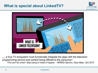 3 
www.linkedtv.eu 
What is special about LinkedTV? 
„... a true TV ecosystem must functionally integrate the apps with the television 
programming service and content being offered to the consumer.“ 
TVs can't be smart. Stop trying to make it happen. - WIRED Opinion, Gary Myer, Oct 2013 
Introduction 
 