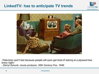 „Television won't last because people will soon get tired of staring at a plywood box 
every night.“ 
- Darryl Zanuck, movie producer, 20th Century Fox, 1946. 
4 
www.linkedtv.eu 
LinkedTV: has to anticipate TV trends 
Introduction 
 