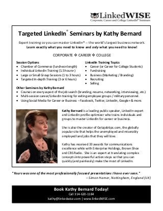 Targeted LinkedIn®
Seminars by Kathy Bernard
Expert training so you can master LinkedIn® -- the world’s largest business network.
Learn exactly what you need to know and only what you need to know!
CORPORATE  CAREER  COLLEGE
Session Options
 Chamber of Commerce (luncheon length)
 Individual LinkedIn Training (1.5 hours+)
 Large or Small Group Sessions (1 to 3 hours)
 Targeted In-depth Training (3 or 6 hours)
Other Seminars by Kathy Bernard
 Courses on every aspect of the job search (branding, resume, networking, interviewing, etc.)
 Multi-session career/LinkedIn training for exiting employee groups / military personnel.
 Using Social Media for Career or Business – Facebook, Twitter, LinkedIn, Google+ & more.
Book Kathy Bernard Today!
Call 314-620-1184
kathy@linkedwise.com | www.linkedWISE.com
LinkedIn Training Topics
 Career (or Career for College Students)
 Fundraising
 Business (Marketing / Branding)
 Recruiting
 Selling
Kathy Bernard is a leading public speaker, LinkedIn expert
and LinkedIn profile optimizer who trains individuals and
groups to master LinkedIn for career or business.
She is also the creator of Getajobtips.com, the globally
popular site that helps the unemployed and miserably
employed land jobs that they will love.
Kathy has received 33 awards for communications
excellence while with Enterprise Holdings, Brown Shoe
and CBS Radio. She is an expert at translating complex
concepts into powerful action steps so that you can
quickly (and painlessly) make the most of LinkedIn.
"Yours was one of the most professionally focused presentations I have ever seen."
– Simon Hamer, Nottingham, England (UK)
 