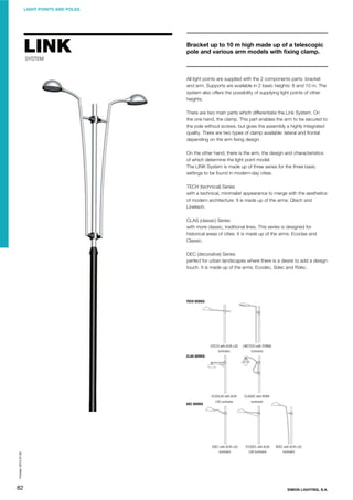 LIGHT POINTS AND POLES

LINK

Bracket up to 10 m high made up of a telescopic
pole and various arm models with ﬁxing clamp.

SYSTEM

All light points are supplied with the 2 components parts: bracket
and arm. Supports are available in 2 basic heights: 8 and 10 m. The
system also offers the possibility of supplying light points of other
heights.
There are two main parts which differentiate the Link System. On
the one hand, the clamp. This part enables the arm to be secured to
the pole without screws, but gives the assembly a highly integrated
quality. There are two types of clamp available: lateral and frontal
depending on the arm ﬁxing design.
On the other hand, there is the arm, the design and characteristics
of which determine the light point model.
The LINK System is made up of three series for the three basic
settings to be found in modern-day cities.
TECH (technical) Series
with a technical, minimalist appearance to merge with the aesthetics
of modern architecture. It is made up of the arms: Qtech and
Linetech.
CLAS (classic) Series
with more classic, traditional lines. This series is designed for
historical areas of cities. It is made up of the arms: Ecoclas and
Classic.
DEC (decorative) Series
perfect for urban landscapes where there is a desire to add a design
touch. It is made up of the arms: Ecodec, Sdec and Rdec.

TECH SERIES

QTECH with ALYA LAS
luminaire

LINETECH with SYRMA
luminaire

ECOGLAS with ALYA
LHS luminaire

CLASSIC with BORA
luminaire

SDEC with ALYA LAS
luminaire

ECODEC with ALYA
LAS luminaire

CLAS SERIES

Printed: 2013-07-05

DEC SERIES

82

RDEC with ALYA LAS
luminaire

SIMON LIGHTING, S.A.

 