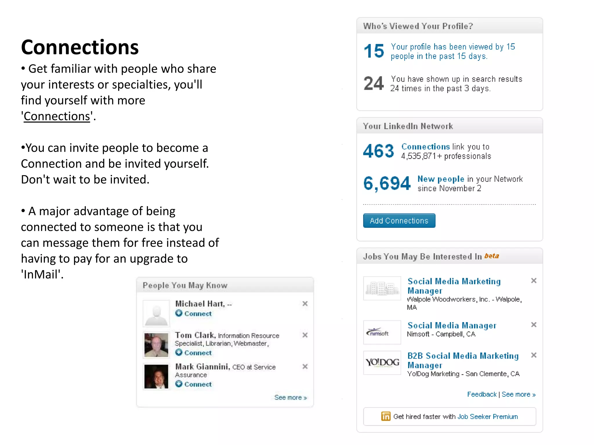 Connections
• Get familiar with people who share
your interests or specialties, you'll
find yourself with more
'Connections'.

•You can invite people to become a
Connection and be invited yourself.
Don't wait to be invited.

• A major advantage of being
connected to someone is that you
can message them for free instead of
having to pay for an upgrade to
'InMail'.
 