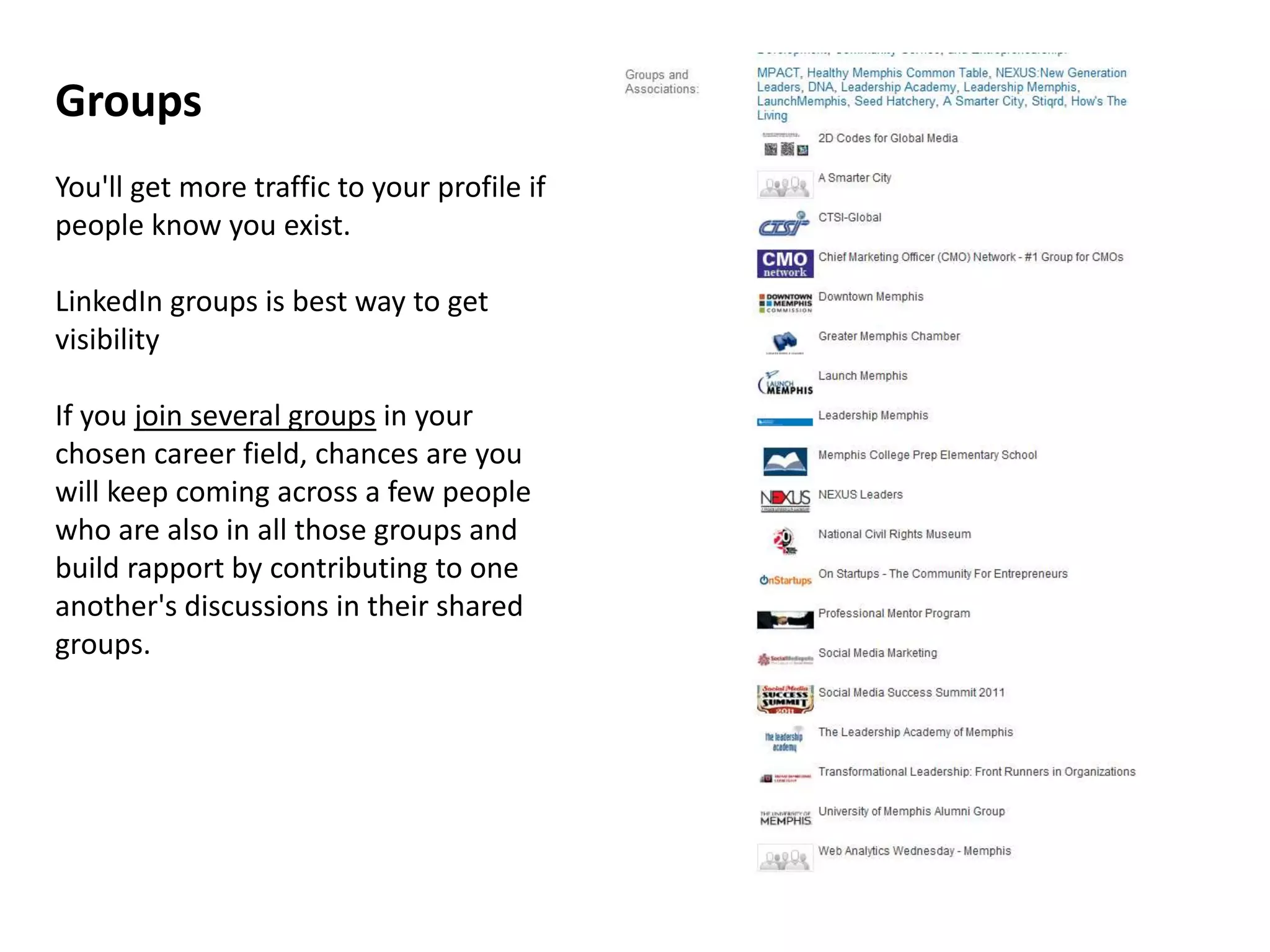 Groups
You'll get more traffic to your profile if
people know you exist.

LinkedIn groups is best way to get
visibility

If you join several groups in your
chosen career field, chances are you
will keep coming across a few people
who are also in all those groups and
build rapport by contributing to one
another's discussions in their shared
groups.
 