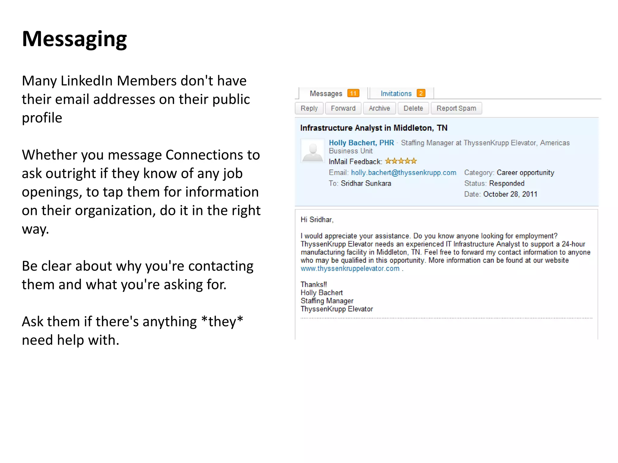 Messaging
Many LinkedIn Members don't have
their email addresses on their public
profile

Whether you message Connections to
ask outright if they know of any job
openings, to tap them for information
on their organization, do it in the right
way.

Be clear about why you're contacting
them and what you're asking for.

Ask them if there's anything *they*
need help with.
 