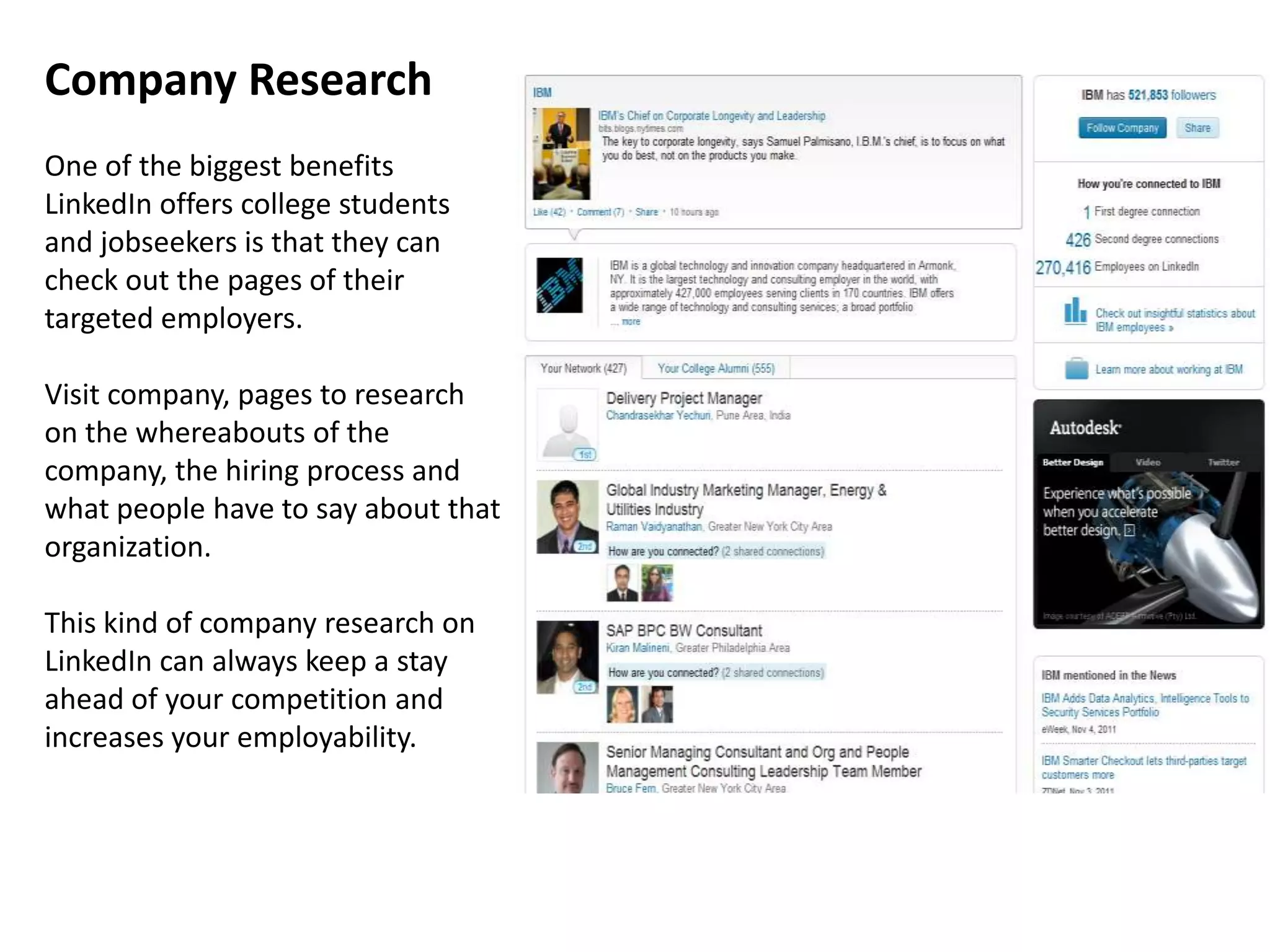 Company Research
One of the biggest benefits
LinkedIn offers college students
and jobseekers is that they can
check out the pages of their
targeted employers.

Visit company, pages to research
on the whereabouts of the
company, the hiring process and
what people have to say about that
organization.

This kind of company research on
LinkedIn can always keep a stay
ahead of your competition and
increases your employability.
 