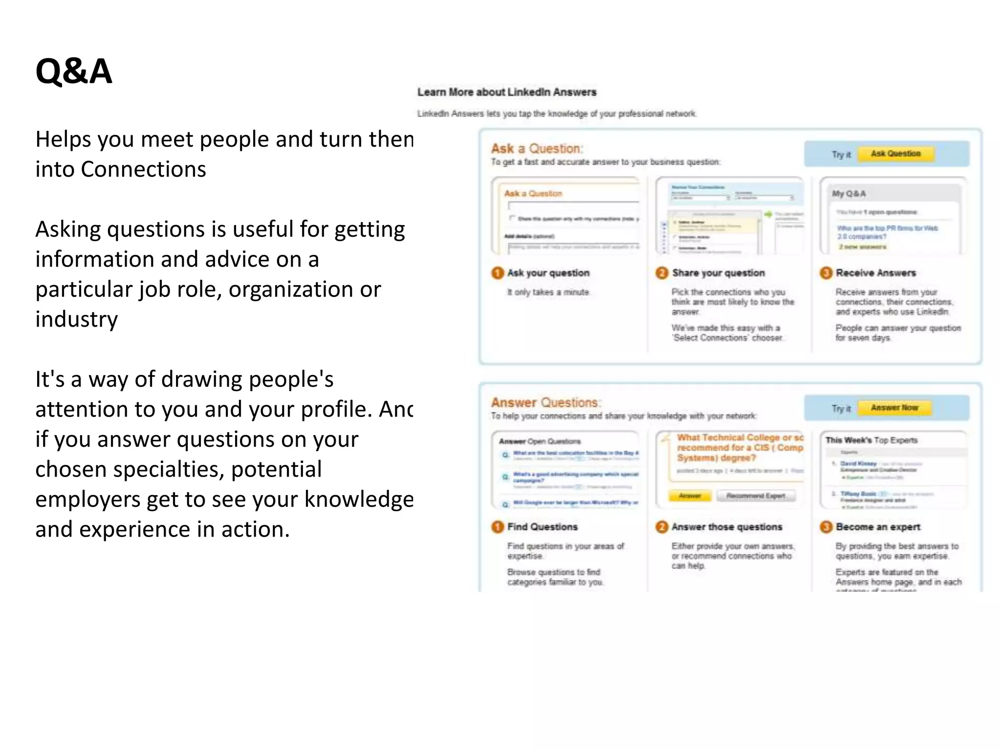 Q&A
Helps you meet people and turn them
into Connections

Asking questions is useful for getting
information and advice on a
particular job role, organization or
industry

It's a way of drawing people's
attention to you and your profile. And
if you answer questions on your
chosen specialties, potential
employers get to see your knowledge
and experience in action.
 