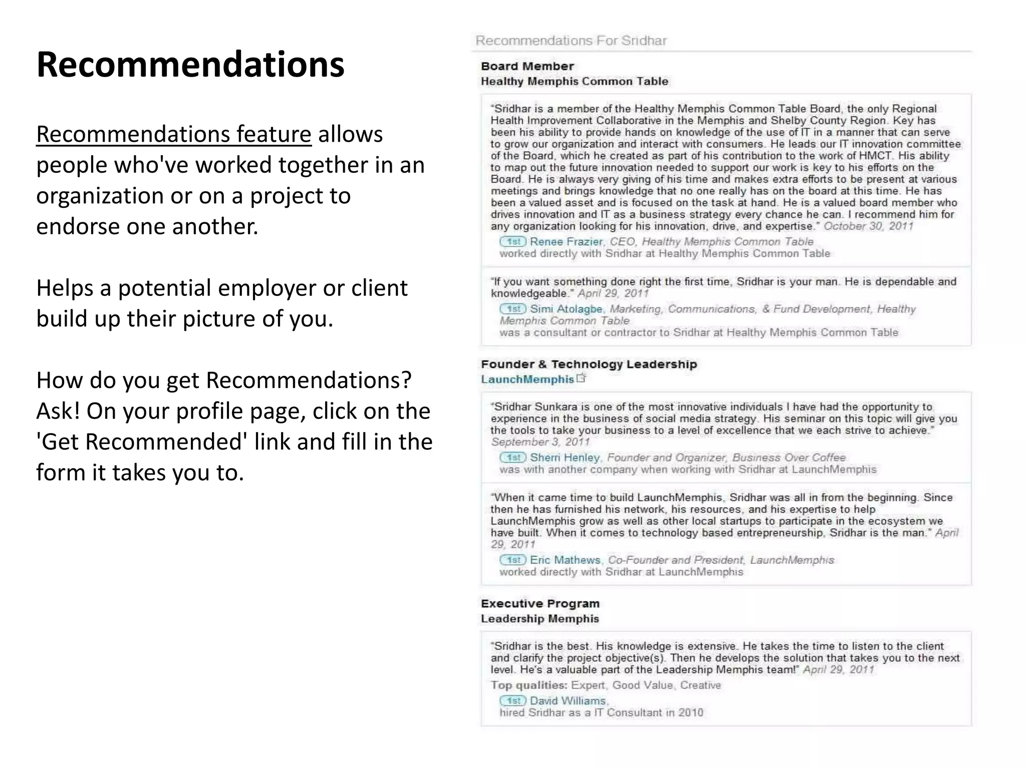 Recommendations
Recommendations feature allows
people who've worked together in an
organization or on a project to
endorse one another.

Helps a potential employer or client
build up their picture of you.

How do you get Recommendations?
Ask! On your profile page, click on the
'Get Recommended' link and fill in the
form it takes you to.
 
