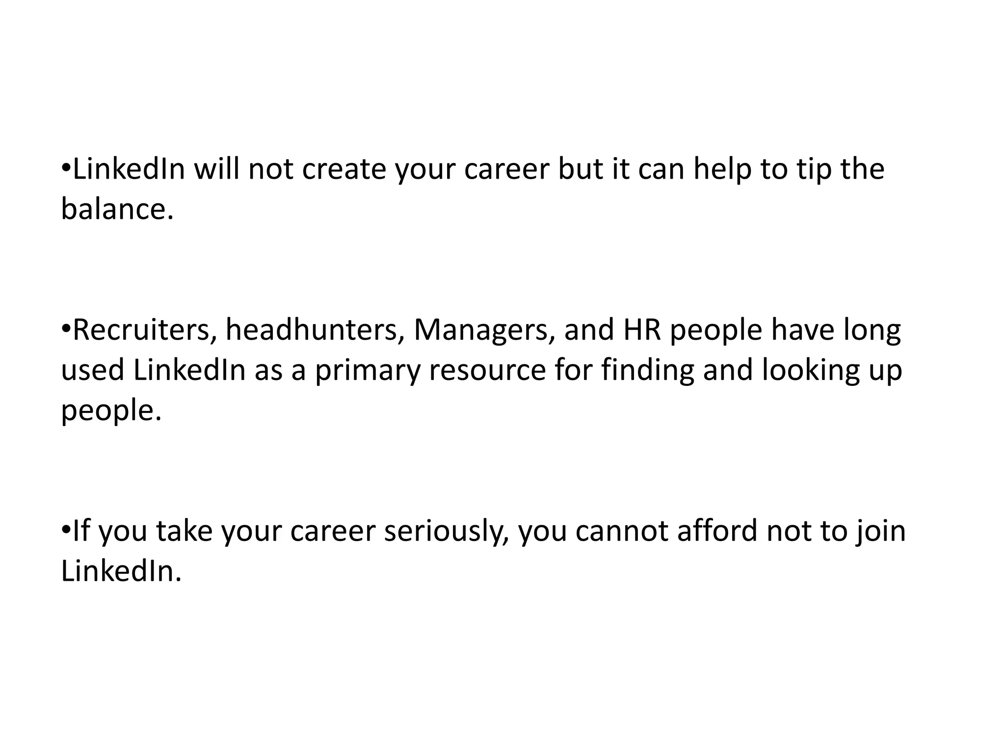 •LinkedIn will not create your career but it can help to tip the
balance.


•Recruiters, headhunters, Managers, and HR people have long
used LinkedIn as a primary resource for finding and looking up
people.


•If you take your career seriously, you cannot afford not to join
LinkedIn.
 