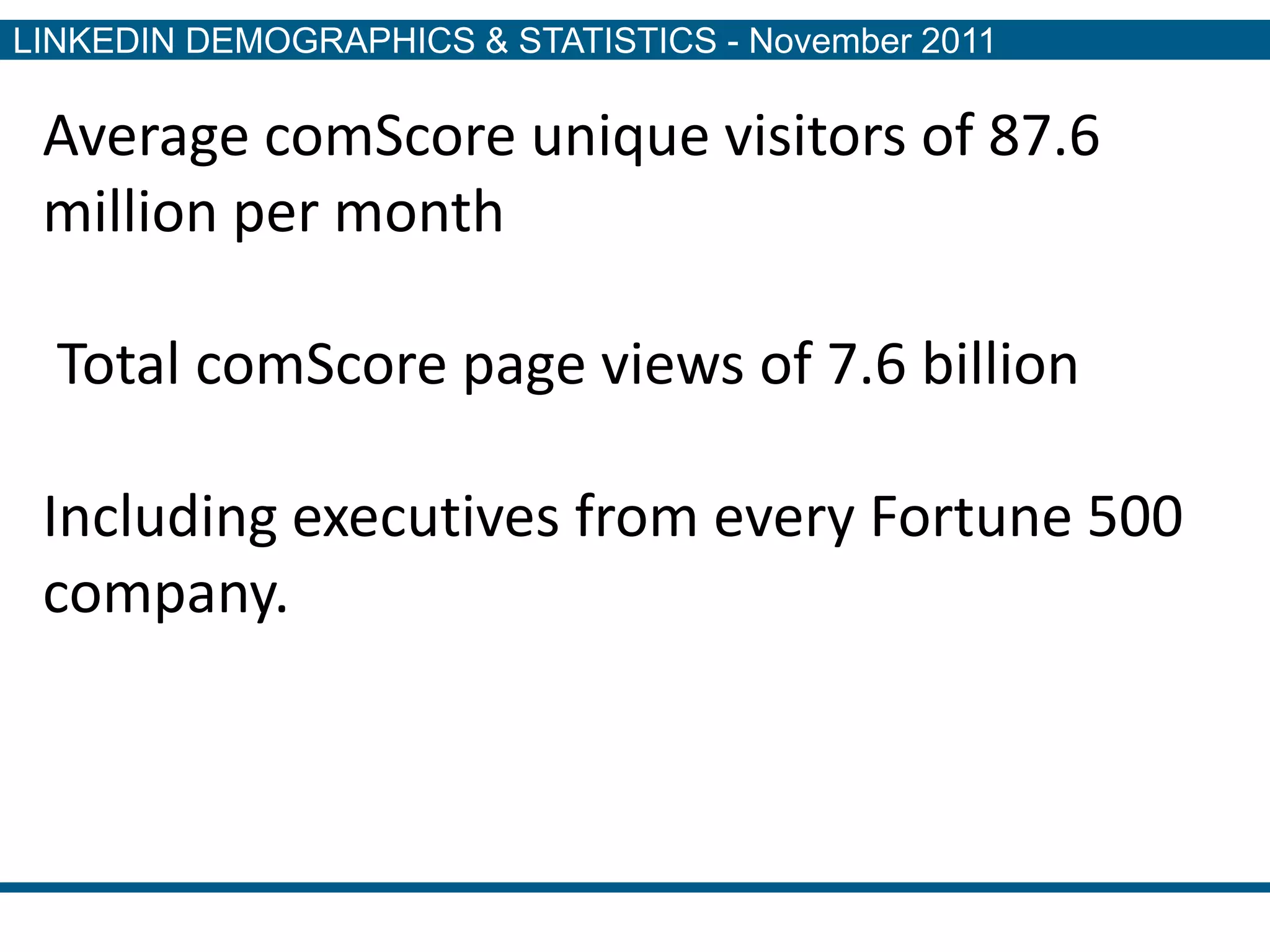 LINKEDIN DEMOGRAPHICS & STATISTICS - November 2011

 Average comScore unique visitors of 87.6
 million per month

  Total comScore page views of 7.6 billion

 Including executives from every Fortune 500
 company.
 