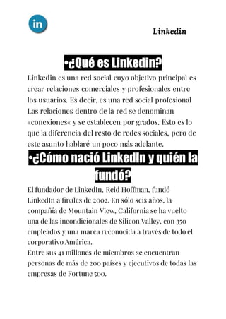 Linkedin
•¿Qué es Linkedin?
Linkedin es una red social cuyo objetivo principal es
crear relaciones comerciales y profesionales entre
los usuarios. Es decir, es una red social profesional
Las relaciones dentro de la red se denominan
«conexiones« y se establecen por grados. Esto es lo
que la diferencia del resto de redes sociales, pero de
este asunto hablaré un poco más adelante.
•¿Cómo nació LinkedIn y quién la
fundó?
El fundador de LinkedIn, Reid Hoffman, fundó
LinkedIn a finales de 2002. En sólo seis años, la
compañía de Mountain View, California se ha vuelto
una de las incondicionales de Silicon Valley, con 350
empleados y una marca reconocida a través de todo el
corporativo América.
Entre sus 41 millones de miembros se encuentran
personas de más de 200 países y ejecutivos de todas las
empresas de Fortune 500.
 