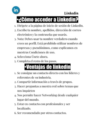 Linkedin
•¿Cómo acceder a Linkedin?
1. Dirígete a la página de inicio de sesión de LinkedIn.
2. Escribe tu nombre, apellidos, dirección de correo
electrónico y la contraseña que usarás.
3. Nota: Debes usar tu nombre verdadero cuando
crees un perfil. Está prohibido utilizar nombres de
empresas y pseudónimos, como explicamos en
nuestras Condiciones de uso.
4. Selecciona Únete ahora.
5. Completa el resto de los pasos.
•Ventajas de linkedin
1. Se consigue un contacto directo con los líderes y
referentes de su industria.
2. Compartir información a través de grupos.
3. Hacer preguntas a nuestra red sobre temas que
nos inquieten
4. Nos permite hacer Networking desde cualquier
lugar del mundo.
5. Estar en contacto con profesionales y ser
localizado.
6. Ser recomendado por otros contactos.
 
