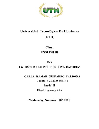 Universidad Tecnológica De Honduras
(UTH)
Class:
ENGLISH III
Mrs.
Lic. OSCAR ALFONSO BENDOYA RAMIREZ
CARLA IZAMAR GUIFARRO CARDONA
Cuenta # 202030060142
Partial II
Final Homework # 4
Wednesday, November 10th
2021
 