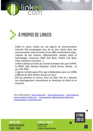 À propos de linkeo
Créée en 2000, Linkeo est une agence de communication
Internet. Elle accompagne plus de 25 000 clients dans leur
communication web au travers d’une offre extrêmement large :
création de site internet, référencement, relation client et
technologies novatrices (Web Call Back, Mobile Call Back,
Chat, solutions e-business…).
Linkeo s'adresse à la fois aux Grands Comptes tels que la MAIF,
la MAAF, AXA, Banque Populaire, Cortal Consor, Nestlé… et
aux TPE-PME.
L’agence compte aujourd’hui 450 collaborateurs pour un chiffre
d’affaires de 38,6 millions d'euros en 2012.
Elle est présente en France, dans les Dom Tom et a démarré
son développement international en Amérique du Nord et en
Australie.

Plus d’informations : www.linkeo.com – www.linkeo.com.au – www.linkeo.ca
www.e-relation-client.com - www.question-referencement.linkeo.com
www.question-e-commerce.com

 