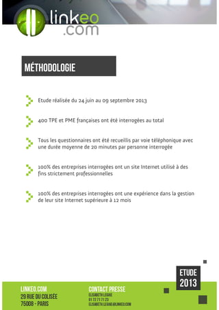 méthodologie
Etude réalisée du 24 juin au 09 septembre 2013

400 TPE et PME françaises ont été interrogées au total

Tous les questionnaires ont été recueillis par voie téléphonique avec
une durée moyenne de 20 minutes par personne interrogée

100% des entreprises interrogées ont un site Internet utilisé à des
fins strictement professionnelles

100% des entreprises interrogées ont une expérience dans la gestion
de leur site Internet supérieure à 12 mois

 