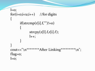 l=0; 
for(i=0;i<u;i++) //for digits 
{ 
if(strcmp(r[i].f,"")!=0) 
{ 
strcpy(z[l].f,r[i].f ); 
l++; 
} 
} 
cout<<"n***After Linking****n"; 
flag=0; 
l=0; 
 