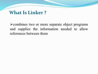 What Is Linker ? 
combines two or more separate object programs 
and supplies the information needed to allow 
references between them 
 