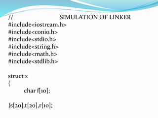// SIMULATION OF LINKER 
#include<iostream.h> 
#include<conio.h> 
#include<stdio.h> 
#include<string.h> 
#include<math.h> 
#include<stdlib.h> 
struct x 
{ 
char f[10]; 
}s[20],t[20],r[10]; 
 
